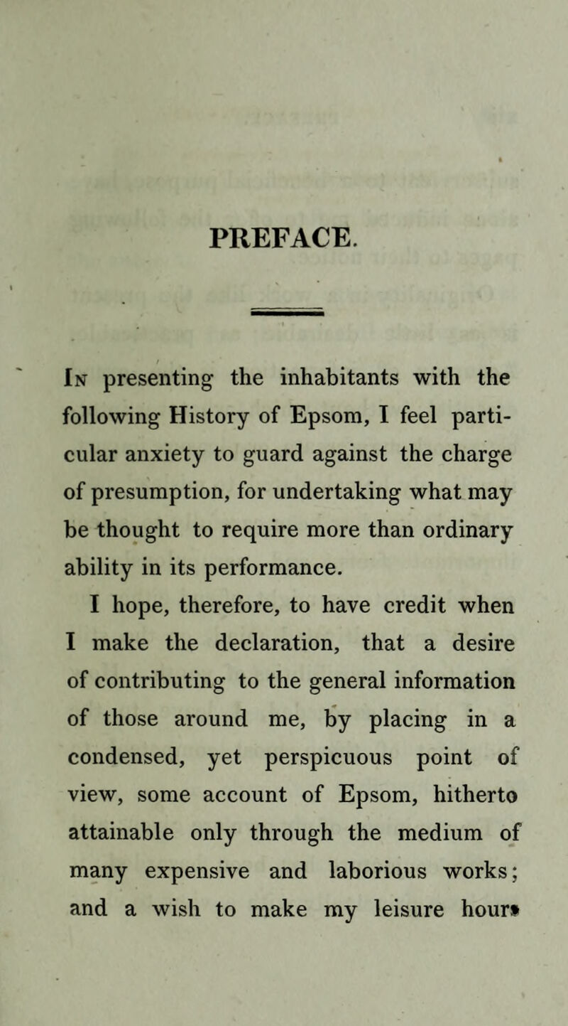 PREFACE. In presenting the inhabitants with the following History of Epsom, I feel parti¬ cular anxiety to guard against the charge of presumption, for undertaking what may be thought to require more than ordinary ability in its performance. I hope, therefore, to have credit when I make the declaration, that a desire of contributing to the general information of those around me, by placing in a condensed, yet perspicuous point of view, some account of Epsom, hitherto attainable only through the medium of many expensive and laborious works; and a wish to make my leisure hourt