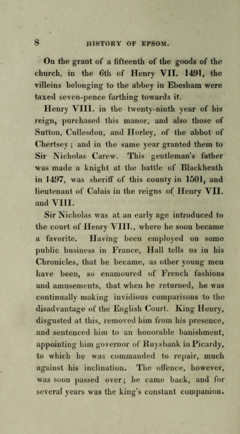 On the grant of a fifteenth of the goods of the church, in the 6th of Henry VII. 1491, the villeins belonging to the abbey in Ebesham were taxed seven-pence farthing towards it. Henry VIII. in the twenty-ninth year of his reign, purchased this manor, and also those of Sutton, Cullesdon, and Horley, of the abbot of I’herlsey ; and in the same year granted them to Sir Nicholas Carew. This gentleman’s father was made a knight at the battle of Blackheath in 1497, was sherifl' of this county in 1501, and lieutenant of Calais in the reigns of Henry VII. and VIII. Sir Nicholas was at an early age introduced to tlie court of Henry VIII., where he soon became a favorite. Having been employed on some public business in France, Hall tells us in his Chronicles, that he became, as other young men have been, so enamoured of French fashions and amusements, that when he returned, he was continually making invidious comparisons to the disadvantage of the English Court. King Henry, disgusted at this, removed him from his presence, and sentenced him to an honorable banishment, appointing him governor of Ruysbank in Picardy, to which he was commanded to repair, much against his inclination. The on'ence, however, was soon passed over; he came back, and for several years was the king’s constant companion.