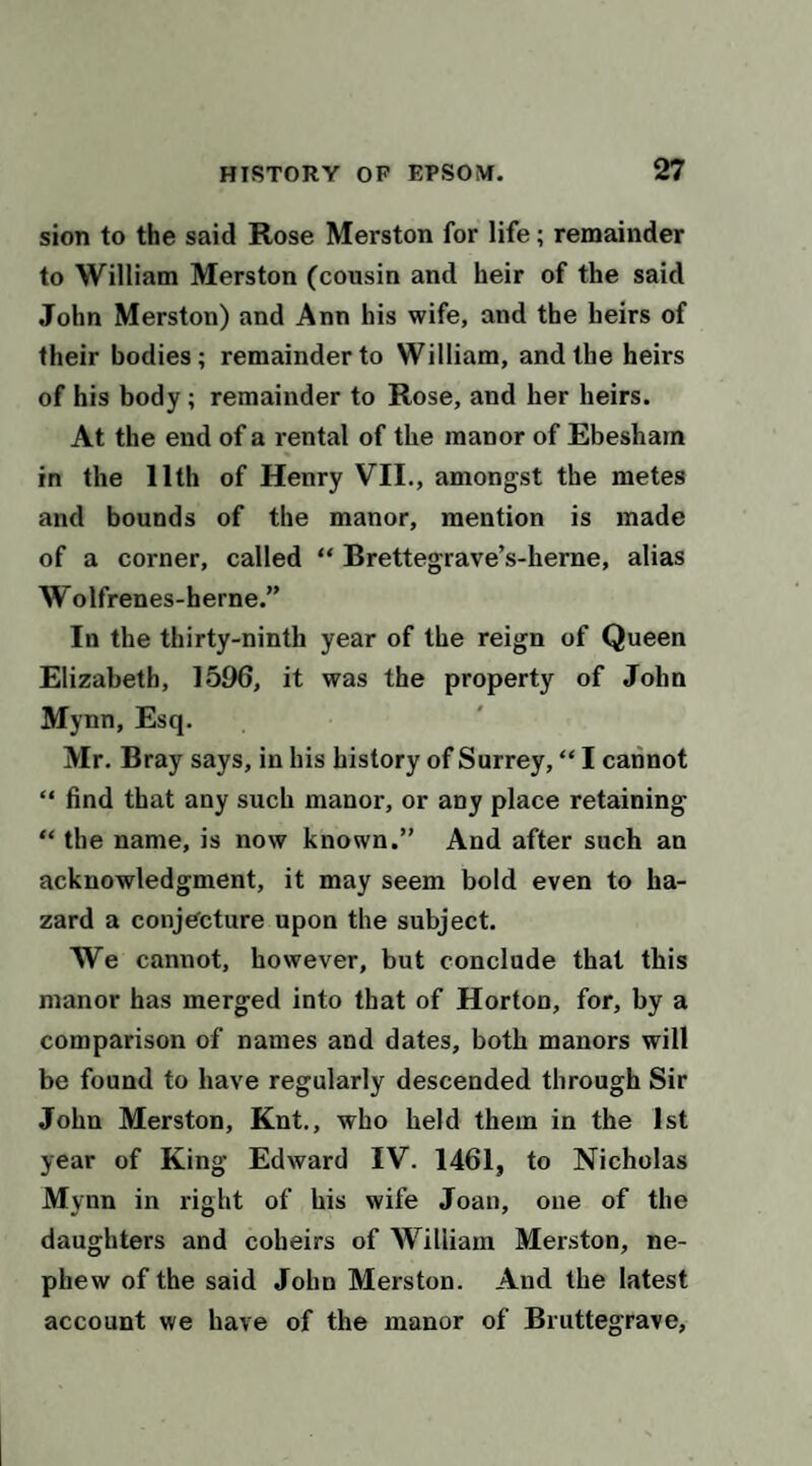 sion to the said Rose Merston for life; remainder to William Merston (cousin and heir of the said John Merston) and Ann his wife, and the heirs of their bodies; remainder to William, and the heirs of his body; remainder to Rose, and her heirs. At the end of a rental of the manor of Ebesham in the 11th of Henry VII., amongst the metes and bounds of the manor, mention is made of a corner, called “ Brettegrave’s-herne, alias W olfrenes-herne.” In the thirty-ninth year of the reign of Queen Elizabeth, 1596, it was the property of John Mynn, Esq. Mr. Bray says, in his history of Surrey, “ I cannot “ find that any such manor, or any place retaining “ the name, is now known.” And after such an acknowledgment, it may seem bold even to ha¬ zard a conjecture upon the subject. We cannot, however, but conclude that this manor has merged into that of Horton, for, by a comparison of names and dates, both manors will be found to have regularly descended through Sir John Merston, Knt., who held them in the 1st year of King Edward IV. 1461, to Nicholas Mynn in right of his wife Joan, one of the daughters and coheirs of William Merston, ne¬ phew of the said John Merston. And the latest account we have of the manor of Bruttegrave,