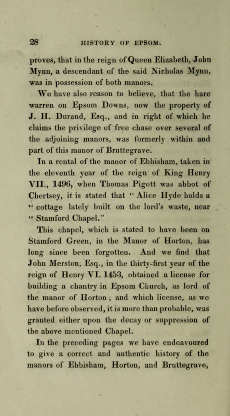 proves, that in the reign of Queen Elizabetli, John Mynn, a descendant of the said Nicholas Mynn, was in possession of both manors. We have also reason to believe, that the hare warren on Epsom Downs, now the property of J. H. Durand, Esq., and in right of which he claims the privilege of free chase over several of the adjoining manors, was formerly witliin and part of this manor of Bruttegrave. In a rental of the manor of Ebbisham, taken in the eleventh year of the reign of King Henry VII., 149(), when Thomas Pigott was abbot of Chertsey, it is .stated that “ Alice Hyde holds a “ cottage lately built on the lord’s waste, near , “ Stamford Chapel.” This chapel, which is stated to have been on Stamford Green, in the Manor of Horton, has long since been forgotten. And we find that John Merston, Esq., in the thirty-first year of the reign of Henry VI. 1453, obtained a license for building a chantry in Epsom Church, as lord of the manor of Horton ; and which license, as we have before observed, it is more than probable, was granted either upon the decay or suppression of the above mentioned Chapel. In the preceding pages we have endeavoured to give a correct and authentic history of the manors of Ebbisham, Horton, and Bruttegrave,