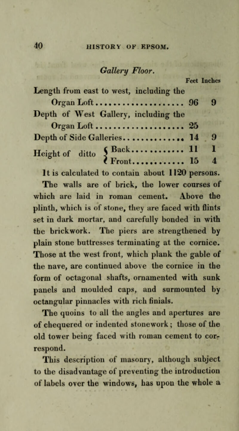 Gallery Floor. Feet Inches Length from east to west, inclading the Organ Loft. 96 9 Depth of West Gallery, including the Organ Loft.. 25 Depth of Side Galleries . 14 . 9 . 11 1 . 15 4 Height of ditto It is calculated to contain about 1120 persons. The walls are of brick, the lower courses of which are laid in roman cement. Above the plinth, which is of stone, they are faced with flints set in dark mortar, and carefully bonded in with the brickwork. The piers are strengthened by plain stone buttresses terminating at the cornice. Those at the west front, which plank the gable of the nave, are continued above the cornice in the form of octagonal shafts, ornamented with sunk panels and moulded caps, and surmounted by octangular pinnacles with rich finials. The quoins to all the angles and apertures are of chequered or indented stonework; those of tlie old tower being faced with roman cement to corr respond. This description of masonry, although subject to the disadvantage of preventing the introduction of labels over the windows, has upon the whole a