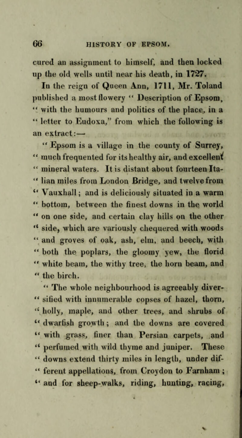 cured an assignment to himself, and then locked up the old wells until near his death, in 1727. In the reign of Queen A.nn, 1711, Mr. Toland published a most flowery “ Description of Epsom, ‘1 with the humours and politics of the place, in a “ letter to Eudoxa,” from which the following is an extract:— “ Epsom is a village in the county of Surrey, “ much frequented for its healthy air, and excellen'^ “ mineral waters. It is distant about fourteen Ita- “ lian miles from London Bridge, and twelve from “ Vauxhall; and is deliciously situated in a warm “ bottom, between the finest downs in the world “ on one side, and certain clay hills on the other “ side, which are variously chequered with woods “ and groves of oak, ash, elm, and beech, witli “ both the poplars, the gloomy yew, the florid  white beam, the withy tree, the horn beam, and “ the birch. “ The whole neighbourhood is agreeably diver- sified with innumerable copses of hazel, thorn, holly, maple, and other trees, and shrubs of “ dwarfish growth; and the downs are covered “ with grass, finer than Persian carpets, .and perfumed with wild thyme and juniper. These “ downs extend thirty miles in length, under dif- “ fereut appellations, from Croydon to Farnham ; and for sheep-walks, riding, hunting, racing.