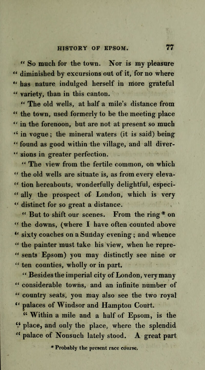 “ So much for the town. Nor is ray pleasure “ diminished by excursions out of it, for no where has nature indulged herself in niore grateful “ variety, than in this canton. “ The old wells, at half a mile’s distance from “ the town, used formerly to be the meeting place “ in the forenoon, but are not at present so much ‘‘ in vogue; the mineral waters (it is said) being “ found as good within the village, and all diver- “ sions in greater perfection. “ The view from the fertile common, on which “ the old wells are situate is, as from every eleva- “ tion hereabouts, wonderfully delightful, especi- “ ally the prospect of London, which is very “ distinct for so great a distance. “ But to shift our scenes. From the ring* on “ the downs, (where I have often counted above “ sixty coaches on a Suoday evening; and whence “ the painter must take his view, when he repre- “ sents Epsom) you may distinctly see nine or “ ten counties, wholly or in part. “ Besides the imperial city of London, very many “ considerable towns, and an inhnite number of “ country seats, you may also see the two royal “ palaces of Windsor and Hampton Coutt. “ Within a mile and a half of Epsom, is the place, and only the place, where the splendid “ palace of Nonsuch lately stood. A great part • Probably the present race course.