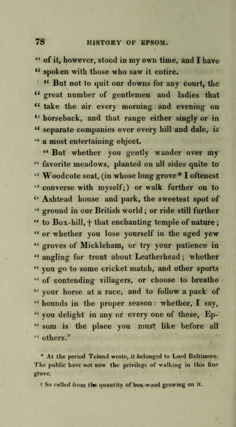 “ of it, however, stood in my own time, and I have “ spoken with those who saw it entire. Bat not to quit our downs for any court, the “ great number of gentlemen and ladies that “ take the air every morning and evening on horseback, and that range either singly or in “ separate companies over every hill and dale, is “ a most entertaining object.  But whether you gently wander over my “ favorite meadows, planted on all sides quite to “ Woodcote seat, (in whose long grove* I oftenest “ converse with myself;) or walk further on to “ Ashtead house and park, the sweetest spot of “ ground in our British world; or ride still farther  to Box-hill, f that enchanting temple of nature; “ or whether you lose yourself in the aged yew “ groves of Mickleham, or try your patience in ** angling for trout about Leatherhead; whether “ you go to some cricket match, and other sports “ of contending villagers, or choose to breathe < “ your horse at a race, and to follow a pack of “ hounds in the proper season: whether, I say, “ you delight in any or every one of these, Ep- “ som is the place you must like before all “ others.” • At the period Tuland wrote, it l>clou|'cd to Lord Baltimore. The public have not now the privilege of walking in this fine grove. t So railed from the quantity of box-wood gpruwing on it.