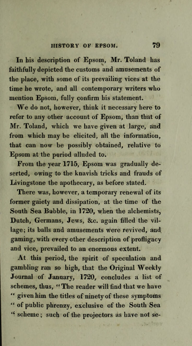 In bis description of Epsom, Mr. Toland has faithfully depicted the customs and amusements of the place, with some of its prevailing vices at the time he wrote, and all contemporary writers who mention Epsom, fully confirm his statement. We do not, however, think it necessary here to refer to any other account of Epsom, than that of Mr. Toland, which we have given at large, and from which may be elicited, all the information, that can now be possibly obtained, relative to Epsom at the period alluded to. From the year 1715, Epsom was gradually de¬ serted, owing to the knavish tricks and frauds of Livingstone the apothecary, as before stated. There was, however, a temporary renewal of its former gaiety and dissipation, at the time of the Sooth Sea Bubble, in 1720, when the alchemists, Dutch, Germans, Jews, &c. again filled the vil¬ lage; its balls and amusements were revived, and gaming, with every other description of profligacy and vice, prevailed to an enormous extent. At this period, the spirit of speculation and gambling ran so high, that the Original Weekly Journal of January, 1720, concludes a list of schemes, thus, “ The reader will find that we have “ given him the titles of ninety of these symptoms “ of public phrenzy, exclusive of the South Sea “ scheme; such of the projectors as have not se-