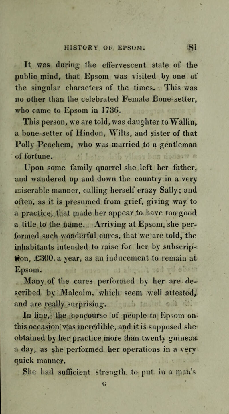 It was (luring the effervescent stale of the public mind, that Epsom was visited by one of the singular characters of the times. This was no other than the celebrated Female Bone-setter, who came to Epsom in 1736. This person, we are told, was daughter to Wallin, a bone-setter of Hindon, Wilts, and sister of that Polly Peachem, who was married to a gentleman of fortune. Upon some family quarrel she left her father, and wandered up and down the country in a very miserable manner, calling herself crazy Sally; and often, as it is presumed from grief, giving way to a practice, that made her appear to have too good a title to the fiame. Arriving at Epsom, she per¬ formed such wonderful cures, that we are told, the inhabitants intended to raise for her by subscrip¬ tion, £300. a year, as an inducement to remain at Epsom- , . 1 Many of the cures performed by her are de¬ scribed by Malcolm, which seem well attestedr and are really surprising. In fine,: the conpourse of peojde to Epsom on this occasion’Was incredible, and it is supposed she obtained by her practice more tlian twenty guinea.s- a day, as §he performed her operations in a very quick manner. She bad sufficient strength to put in a man’s Ct