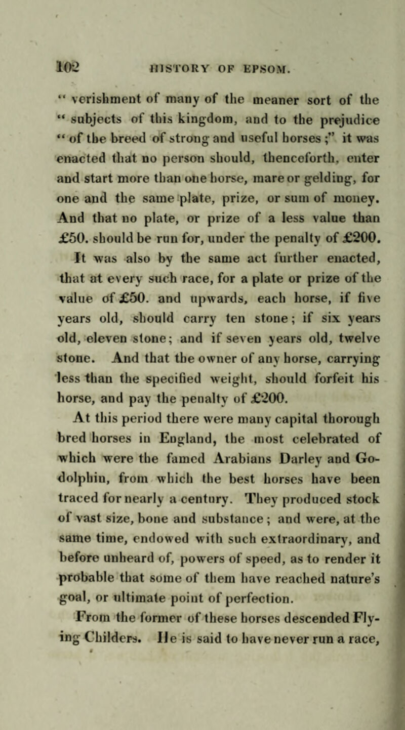  verishment of many of the meaner sort of the “ subjects of this kingdom, and to the prejudice “ of the breed of strong and useful borsesit was enacted that no person should, thenceforth, enter and start more than one horse, mare or gelding, for one and the same:plate, prize, or sum of money. And that no plate, or prize of a less value than £60. should be run for, under the penalty of £200. It was also by the same act further enacted, that at every such race, for a plate or prize of the value of £50. and upwards, each horse, if five years old, should carry ten stone; if six years old, eleven stone; and if seven years old, twelve stone. And that the owner of any horse, carrying less than the specified weight, s'hould forfeit his horse, and pay the penalty of £200. At this period there were many capital thorough bred horses in England, the most celebrated of which were the famed Arabians Darley and Go- dolphin, from which the best horses have been traced for nearly a century. They produced stock of vast size, bone and substance ; and were, at the same time, endowed with such extraordinary, and before unheard of, powers of speed, as to render it probable that some of them have reached nature’s goal, or ultimate point of perfection. From the former orthese horses descended Fly¬ ing Childers. lie is said to have never run a race.