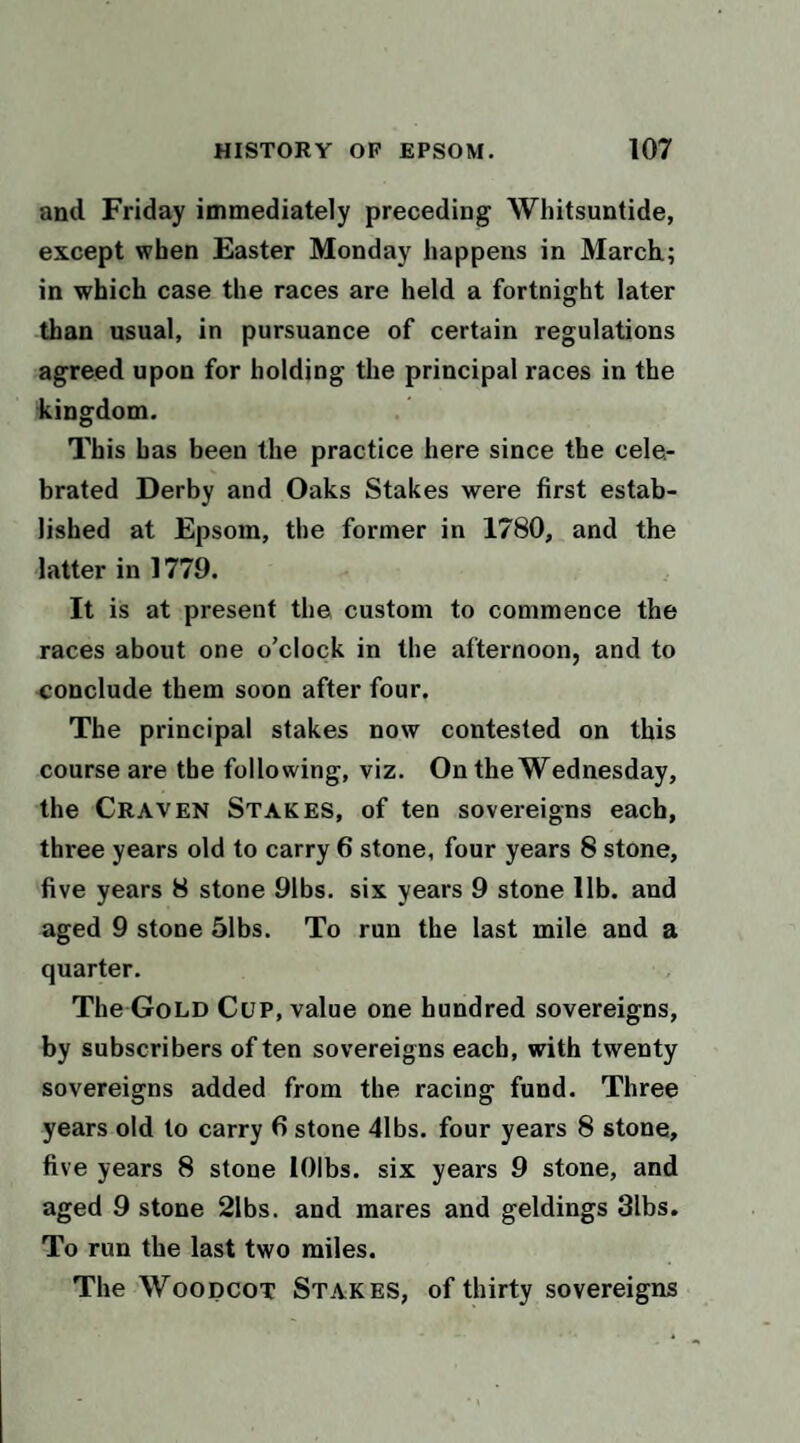 and Friday immediately preceding Whitsuntide, except when Easter Monday happens in March; in which case the races are held a fortnight later than usual, in pursuance of certain regulations agreed upon for holding the principal races in the kingdom. This has been the practice here since the cele¬ brated Derby and Oaks Stakes were first estab¬ lished at Epsom, the former in 1780, and the latter in 1779. It is at present the custom to commence the races about one o’clock in the afternoon, and to conclude them soon after four. The principal stakes now contested on this course are the following, viz. On the Wednesday, the Craven Stakes, of ten sovereigns each, three years old to carry 6 stone, four years 8 stone, five years 8 stone 91bs. six years 9 stone lib. and aged 9 stone 51bs. To run the last mile and a quarter. The Gold Cup, value one hundred sovereigns, by subscribers of ten sovereigns each, with twenty sovereigns added from the racing fund. Three years old to carry 6 stone 41bs. four years 8 stone, five years 8 stone lOlbs. six years 9 stone, and aged 9 stone 21bs. and mares and geldings 31bs. To run the last two miles. The WoopcoT Stakes, of thirty sovereigns