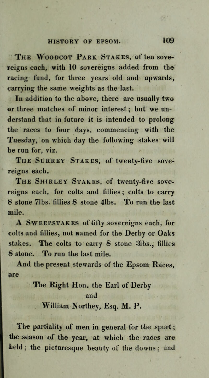 The Woodcot Park Stakes, of ten sove¬ reigns each, with 10 sovereigns added from the' racing fund, for three years old and upwards, carrying the same weights as the last. In addition to the above, there are usually two or three matches of minor interest; but we un¬ derstand that in future it is intended to prolong the races to four days, commencing with the Tuesday, on which day the following stakes will be run for, viz. The Surrey Stakes, of twenty-five sove¬ reigns each. The Shirley Stakes, of twenty-five sove¬ reigns each, for colts and fillies; colts to carry 8 stone 71bs. fillies 8 stone 41bs. To run the last mile. A Sweepstakes of fifty sovereigns each, for colts and fillies, not named for the Derby or Oaks stakes. The colts to carry 8 stone 31bs., fillies 8 stone. To run the last mile. And the present stewards of the Epsom Races, are The Right Hon. the Earl of Derby and William Northey, Esq. M. P. The partiality of men in general for the sport; tlie season of the year, at which the races are held; the picturesque beauty of the downs; and