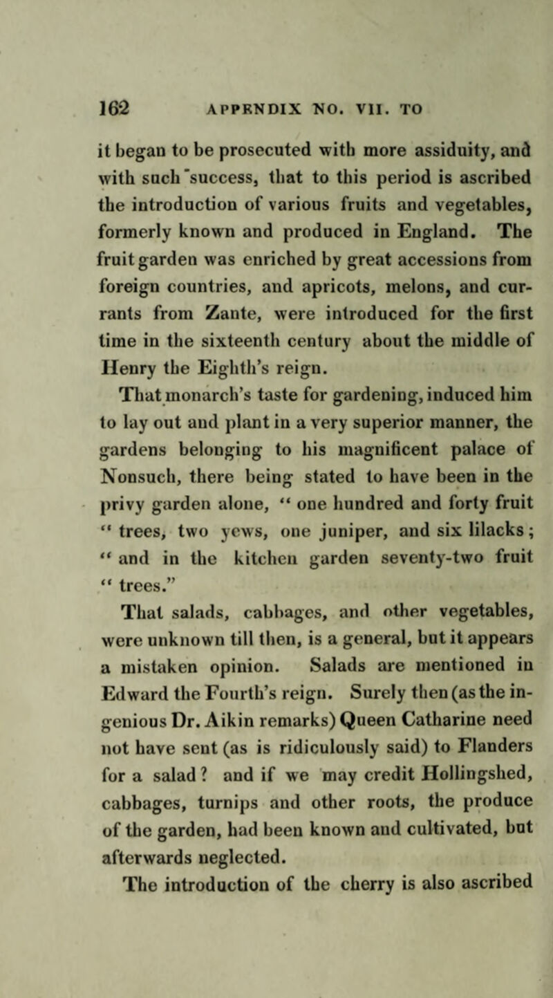 it began to be prosecuted with more assiduity, and with such'success, that to this period is ascribed the introduction of various fruits and vegetables, formerly known and produced in England. The fruit garden was enriched by great accessions from foreign countries, and apricots, melons, and cur¬ rants from Zante, were introduced for the first time in the sixteenth century about the middle of Henry the Eighth’s reign. That monarch’s taste for gardening, induced him to lay out and plant in a very superior manner, the gardens belonging to his magnificent palace of Nonsuch, there being stated to have been in the privy garden alone, “ one hundred and forty fruit  treeSj two yews, one juniper, and six lilacks; “ and in the kitchen garden seventy-two fruit “ trees.” That salads, cabbages, and other vegetables, were unknown till then, is a general, but it appears a mistaken opinion. Salads are mentioned in Edward the Fourth’s reign. Surely then (as the in¬ genious Dr. Aikin remarks) Queen Catharine need not have sent (as is ridiculously said) to Flanders for a salad ? and if we may credit Hollingshed, cabbages, turnips and other roots, the produce of the garden, had been known and cultivated, but afterwards neglected. The introduction of the cherry is also ascribed