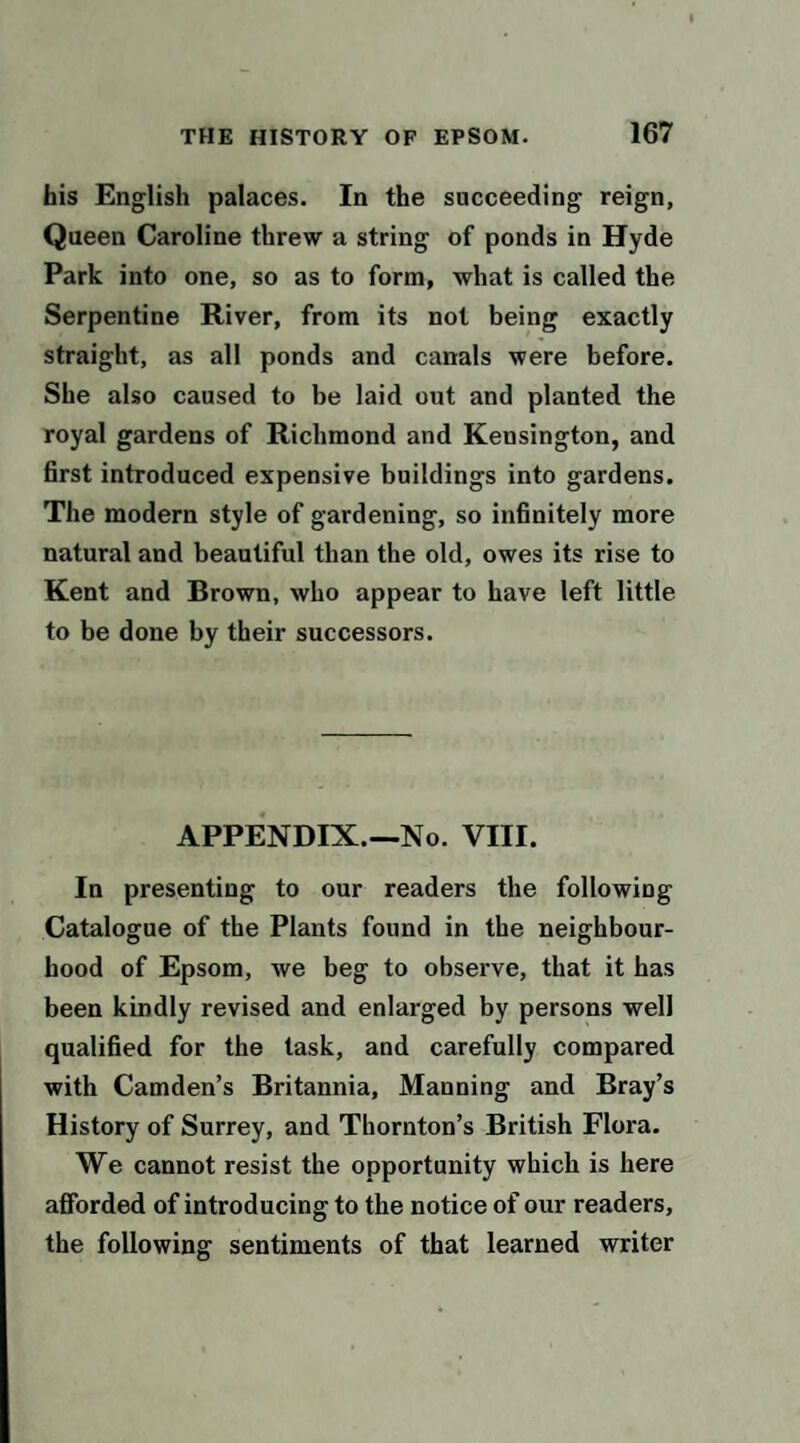 his English palaces. In the succeeding reign, Queen Caroline threw a string of ponds in Hyde Park into one, so as to form, what is called the Serpentine River, from its not being exactly straight, as all ponds and canals were before. She also caused to be laid out and planted the royal gardens of Richmond and Kensington, and first introduced expensive buildings into gardens. The modern style of gardening, so infinitely more natural and beautiful than the old, owes its rise to Kent and Brown, who appear to have left little to be done by their successors. APPENDIX.—No. VIII. In presenting to our readers the following Catalogue of the Plants found in the neighbour¬ hood of Epsom, we beg to observe, that it has been kindly revised and enlarged by persons well qualified for the task, and carefully compared with Camden’s Britannia, Manning and Bray’s History of Surrey, and Thornton’s British Flora. We cannot resist the opportunity which is here afforded of introducing to the notice of our readers, the following sentiments of that learned writer