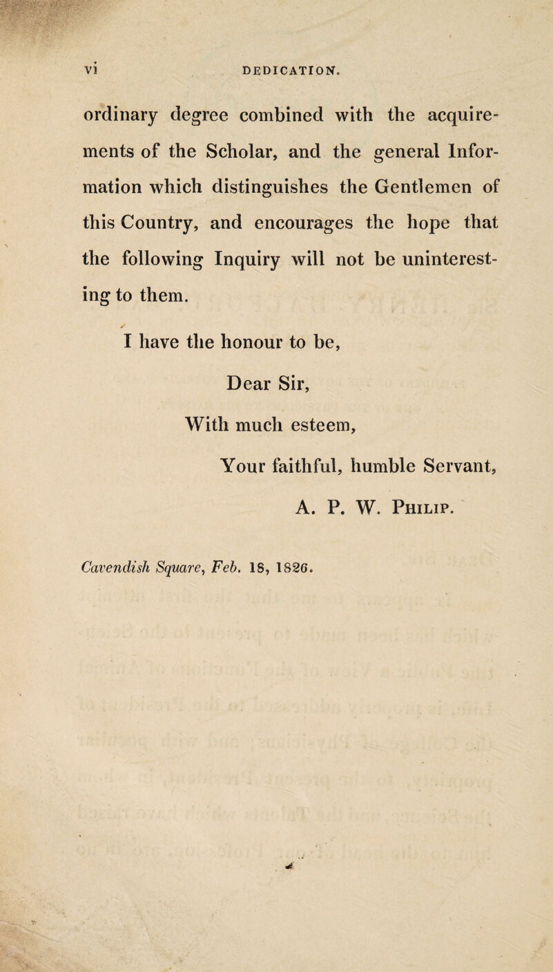 ordinary degree combined with the acquire¬ ments of the Scholar, and the general Infor¬ mation which distinguishes the Gentlemen of this Country, and encourages the hope that the following Inquiry will not be uninterest¬ ing to them. I have the honour to be, Dear Sir, With much esteem. Your faithful, humble Servant, A. P. W. Philip. Cavendish Square, Feb. IS, 1826.