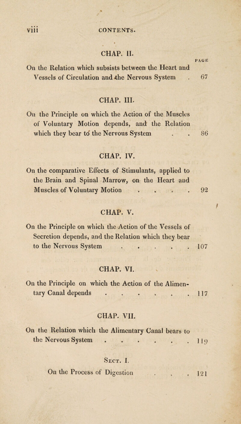 f CHAP. II. On the Relation which subsists between the Heart and Vessels of Circulation and4;he Nervous System CHAP. III. On the Principle on which the Action of the Muscles of Voluntary Motion depends, and' the Relation which they bear to the Nervous System CHAP. IV. On the comparative Effects of Stimulants, applied to the Brain and Spinal Marrow, on the Heart and Muscles of Voluntary Motion . CHAP. V. On the Principle on which the Action of the Vessels of Secretion depends, and the Relation which they bear to the Nervous System ..... CHAP. VI. On the Principle on which the Action of the Alimen¬ tary Canal depends ...... CHAP. VII. On the Relation which the Alimentary Canal bears to the Nervous System Sect. I. On the Process of Digestion PAGE 67 86 92 107 117 119 121