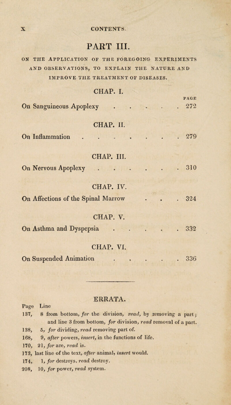 PART III. ON TIIE APPLICATION OF THE FOREGOING- EXPERIMENTS AND OBSERVATIONS, TO EXPLAIN THE NATURE AND IMPROVE THE TREATMENT OF DISEASES. CHAP. I. PAGE On Sanguineous Apoplexy . . . . .272 CHAP. II. On Inflammation . . . . . . .279 CHAP. III. On Nervous Apoplexy ...... 310 CHAP. IV. On Affections of the Spinal Marrow . . . 324 CHAP. V. On Asthma and Dyspepsia.332 CHAP. VI. On Suspended Animation ..... 336 ERRATA. Page Line 137, 8 from bottom, for the division, read, by removing a part; and line 3 from bottom, for division, read removal of a part. 138, 5, for dividing, read removing part of. 168, 9, after powers, insert, in the functions of life. 170, 21, for are, read is. 173, last line of the text, after animal, insert would. 174, 1, for destroys, read destroy. 208, 10, for power, read system.