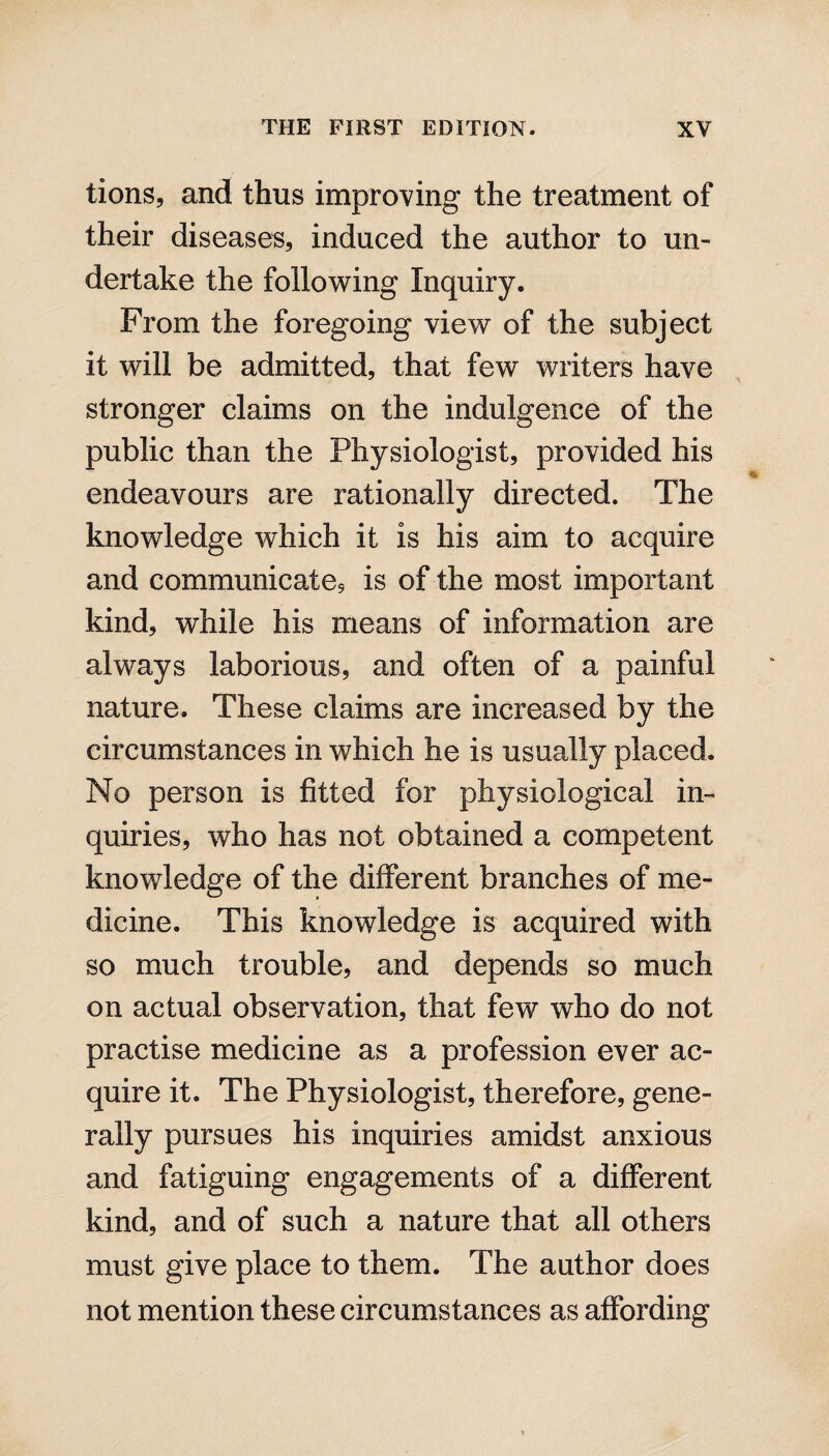 tions, and thus improving the treatment of their diseases, induced the author to un¬ dertake the following Inquiry. From the foregoing view of the subject it will be admitted, that few writers have stronger claims on the indulgence of the public than the Physiologist, provided his endeavours are rationally directed. The knowledge which it is his aim to acquire and communicate, is of the most important kind, while his means of information are always laborious, and often of a painful nature. These claims are increased by the circumstances in which he is usually placed. No person is fitted for physiological in¬ quiries, who has not obtained a competent knowledge of the different branches of me¬ dicine. This knowledge is acquired with so much trouble, and depends so much on actual observation, that few who do not practise medicine as a profession ever ac¬ quire it. The Physiologist, therefore, gene¬ rally pursues his inquiries amidst anxious and fatiguing engagements of a different kind, and of such a nature that all others must give place to them. The author does not mention these circumstances as affording