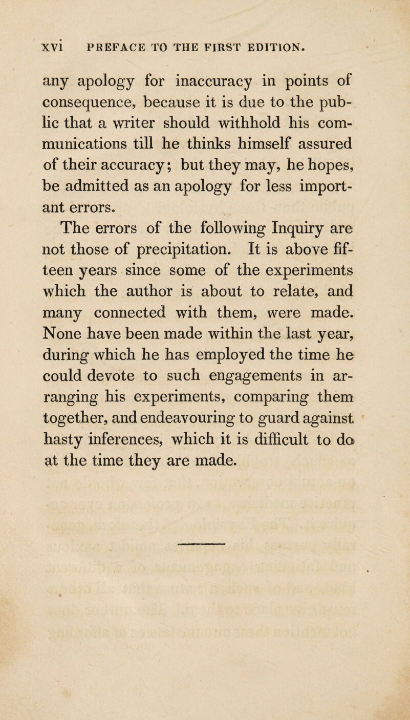 any apology for inaccuracy in points of consequence, because it is due to the pub¬ lic that a writer should withhold his com¬ munications till he thinks himself assured of their accuracy; but they may, he hopes, be admitted as an apology for less import¬ ant errors. The errors of the following Inquiry are not those of precipitation. It is above fif¬ teen years since some of the experiments which the author is about to relate, and many connected with them, were made. None have been made within the last year, during which he has employed the time he could devote to such engagements in ar¬ ranging his experiments, comparing them together, and endeavouring to guard against hasty inferences, which it is difficult to do at the time they are made.