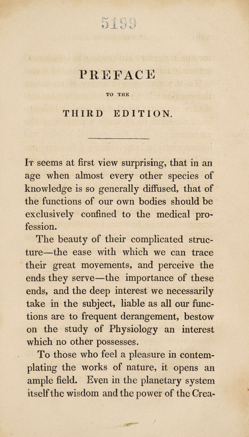 PREFACE TO THE THIRD EDITION. It seems at first view surprising, that in an age when almost every other species of knowledge is so generally diffused, that of the functions of our own bodies should be exclusively confined to the medical pro¬ fession. The beauty of their complicated struc¬ ture—the ease with which we can trace their great movements, and perceive the ends they serve—the importance of these ends, and the deep interest we necessarily take in the subject, liable as all our func¬ tions are to frequent derangement, bestow on the study of Physiology an interest which no other possesses. To those who feel a pleasure in contem¬ plating the works of nature, it opens an ample field. Even in the planetary system itself the wisdom and the power of the Crea-