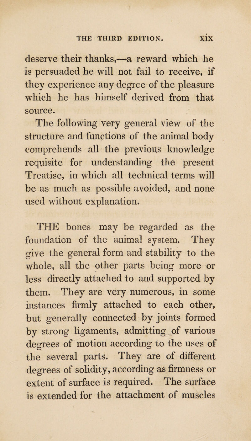 deserve their thanks,—a reward which he is persuaded he will not fail to receive, if they experience any degree of the pleasure which he has himself derived from that source. The following very general view of the structure and functions of the animal body comprehends all the previous knowledge requisite for understanding the present Treatise, in which all technical terms will be as much as possible avoided, and none used without explanation. THE bones may be regarded as the foundation of the animal system. They give the general form and stability to the -whole, all the other parts being more or less directly attached to and supported by them. They are very numerous, in some instances firmly attached to each other, but generally connected by joints formed by strong ligaments, admitting of various degrees of motion according to the uses of the several parts. They are of different degrees of solidity, according as firmness or extent of surface is required. The surface is extended for the attachment of muscles