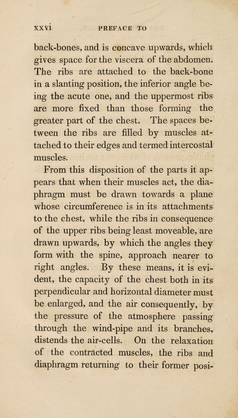 back-bones, and is concave upwards, which gives space for the viscera of the abdomen. The ribs are attached to the back-bone in a slanting position, the inferior angle be¬ ing the acute one, and the uppermost ribs are more fixed than those forming the greater part of the chest. The spaces be¬ tween the ribs are filled by muscles at¬ tached to their edges and termed intercostal muscles. From this disposition of the parts it ap¬ pears that when their muscles act, the dia¬ phragm must be drawn towards a plane whose circumference is in its attachments to the chest, while the ribs in consequence of the upper ribs being least moveable, are drawn upwards, by which the angles they form with the spine, approach nearer to right angles. By these means, it is evi¬ dent, the capacity of the chest both in its perpendicular and horizontal diameter must be enlarged, and the air consequently, by the pressure of the atmosphere passing through the wind-pipe and its branches, distends the air-cells. On the relaxation of the contracted muscles, the ribs and diaphragm returning to their former posi-