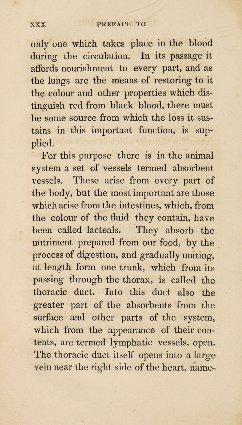 only one which takes place in the blood during the circulation. In its passage it affords nourishment to every part, and as the lungs are the means of restoring to it the colour and other properties which dis¬ tinguish red from black blood, there must be some source from which the loss it sus¬ tains in this important function, is sup¬ plied. For this purpose there is in the animal system a set of vessels termed absorbent vessels. These arise from every part of the body, but the most important are those which arise from the intestines, which, from the colour of the fluid they contain, have been called lacteals. They absorb the nutriment prepared from our food, by the process of digestion, and gradually uniting, at length form one trunk, which from its passing through the thorax, is called the thoracic duct. Into this duct also the greater part of the absorbents from the surface and other parts of the system, which from the appearance of their con¬ tents, are termed lymphatic vessels, open. The thoracic duct itself opens into a large vein near the right side of the heart, name-