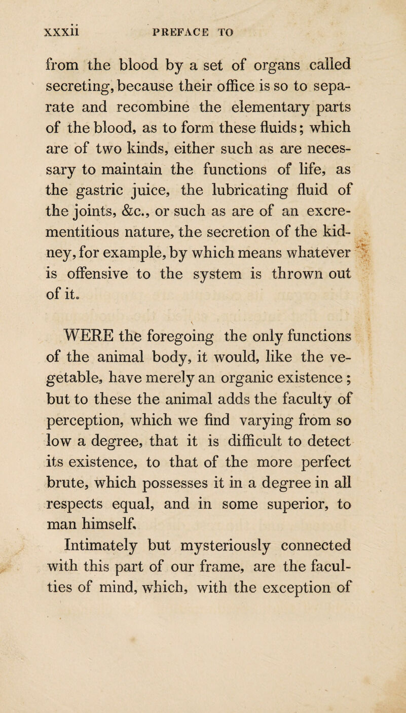 from the blood by a set of organs called secreting, because their office is so to sepa¬ rate and recombine the elementary parts of the blood, as to form these fluids; which are of two kinds, either such as are neces¬ sary to maintain the functions of life, as the gastric juice, the lubricating fluid of the joints, &c., or such as are of an excre- mentitious nature, the secretion of the kid¬ ney, for example, by which means whatever is offensive to the system is thrown out of it. WERE the foregoing the only functions of the animal body, it would, like the ve¬ getable, have merely an organic existence ; but to these the animal adds the faculty of perception, which we find varying from so low a degree, that it is difficult to detect its existence, to that of the more perfect brute, which possesses it in a degree in all respects equal, and in some superior, to man himself. Intimately but mysteriously connected with this part of our frame, are the facul¬ ties of mind, which, with the exception of