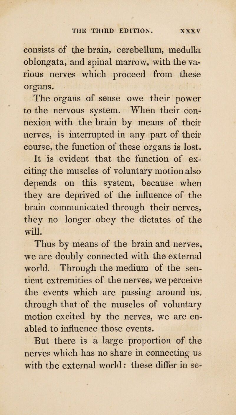 consists of the brain, cerebellum, medulla oblongata, and spinal marrow, with the va¬ rious nerves which proceed from these organs. The organs of sense owe their power to the nervous system. When their con¬ nexion with the brain by means of their nerves, is interrupted in any part of their course, the function of these organs is lost. It is evident that the function of ex¬ citing the muscles of voluntary motion also depends on this system, because when they are deprived of the influence of the brain communicated through their nerves, they no longer obey the dictates of the will. Thus by means of the brain and nerves, we are doubly connected with the external world. Through the medium of the sen¬ tient extremities of the nerves, we perceive the events which are passing around us, through that of the muscles of voluntary motion excited by the nerves, we are en¬ abled to influence those events. But there is a large proportion of the nerves which has no share in connecting us with the external world: these differ in se-