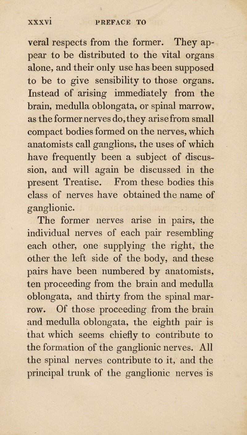 veral respects from the former. They ap¬ pear to be distributed to the vital organs alone, and their only use has been supposed to be to give sensibility to those organs. Instead of arising immediately from the brain, medulla oblongata, or spinal marrow, as the former nerves do, they arise from small compact bodies formed on the nerves, which anatomists call ganglions, the uses of which have frequently been a subject of discus¬ sion, and will again be discussed in the present Treatise. From these bodies this class of nerves have obtained the name of ganglionic. The former nerves arise in pairs, the individual nerves of each pair resembling each other, one supplying the right, the other the left side of the body, and these pairs have been numbered by anatomists, ten proceeding from the brain and medulla oblongata, and thirty from the spinal mar¬ row. Of those proceeding from the brain and medulla oblongata, the eighth pair is that which seems chiefly to contribute to the formation of the ganglionic nerves. All the spinal nerves contribute to it, and the principal trunk of the ganglionic nerves is