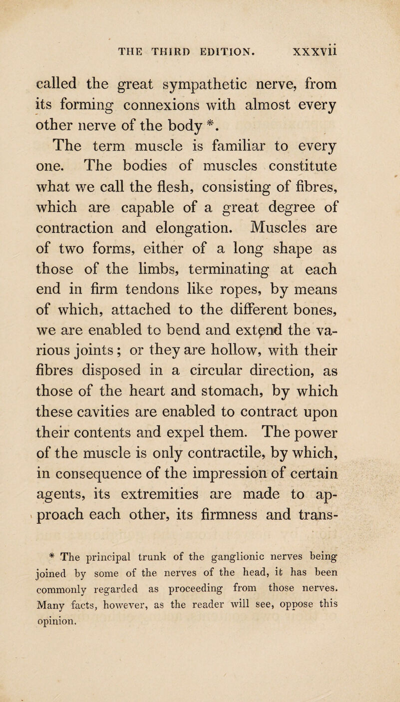 called the great sympathetic nerve, from its forming connexions with almost every other nerve of the body *. The term muscle is familiar to every one. The bodies of muscles constitute what we call the flesh, consisting of fibres, which are capable of a great degree of contraction and elongation. Muscles are of two forms, either of a long shape as those of the limbs, terminating at each end in firm tendons like ropes, by means of which, attached to the different bones, we are enabled to bend and extend the va¬ rious joints ; or they are hollow, with their fibres disposed in a circular direction, as those of the heart and stomach, by which these cavities are enabled to contract upon their contents and expel them. The power of the muscle is only contractile, by which, in consequence of the impression of certain agents, its extremities are made to ap- v proach each other, its firmness and trans- * The principal trunk of the ganglionic nerves being joined by some of the nerves of the head, it has been commonly regarded as proceeding from those nerves. Many facts, however, as the reader will see, oppose this opinion.