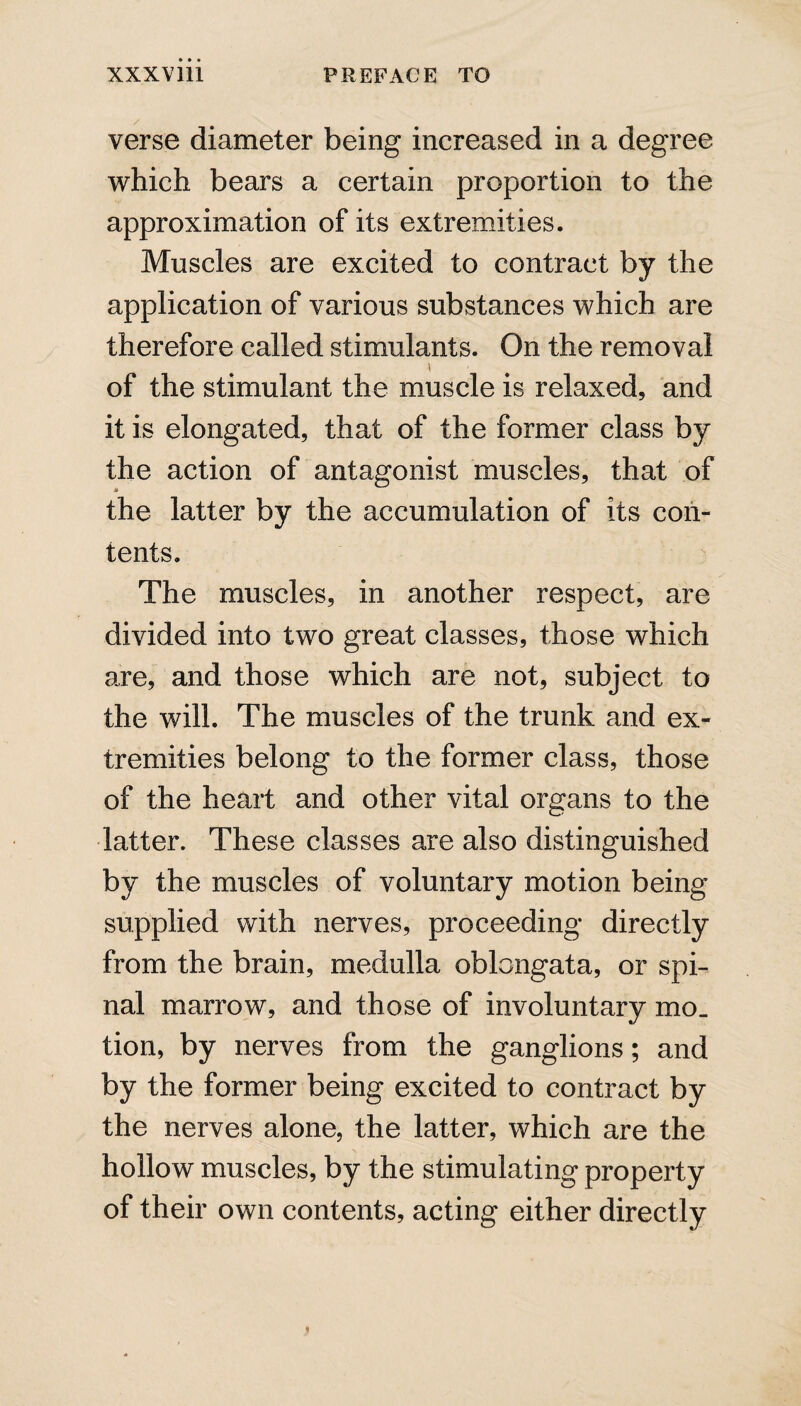 verse diameter being increased in a degree which bears a certain proportion to the approximation of its extremities. Muscles are excited to contract by the application of various substances which are therefore called stimulants. On the removal > of the stimulant the muscle is relaxed, and it is elongated, that of the former class by the action of antagonist muscles, that of u the latter by the accumulation of its con¬ tents. The muscles, in another respect, are divided into two great classes, those which are, and those which are not, subject to the will. The muscles of the trunk and ex¬ tremities belong to the former class, those of the heart and other vital organs to the latter. These classes are also distinguished by the muscles of voluntary motion being supplied with nerves, proceeding directly from the brain, medulla oblongata, or spi¬ nal marrow, and those of involuntary mo. tion, by nerves from the ganglions; and by the former being excited to contract by the nerves alone, the latter, which are the hollow muscles, by the stimulating property of their own contents, acting either directly