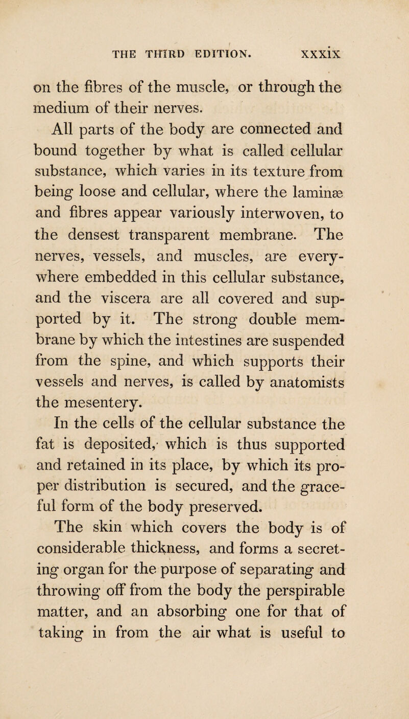 on the fibres of the muscle, or through the medium of their nerves. All parts of the body are connected and bound together by what is called cellular substance, which varies in its texture from being loose and cellular, where the lamina? and fibres appear variously interwoven, to the densest transparent membrane. The nerves, vessels, and muscles, are every¬ where embedded in this cellular substance, and the viscera are all covered and sup¬ ported by it. The strong double mem¬ brane by which the intestines are suspended from the spine, and which supports their vessels and nerves, is called by anatomists the mesentery. In the cells of the cellular substance the fat is deposited,- which is thus supported and retained in its place, by which its pro¬ per distribution is secured, and the grace¬ ful form of the body preserved. The skin which covers the body is of considerable thickness, and forms a secret¬ ing organ for the purpose of separating and throwing off from the body the perspirable matter, and an absorbing one for that of taking in from the air what is useful to