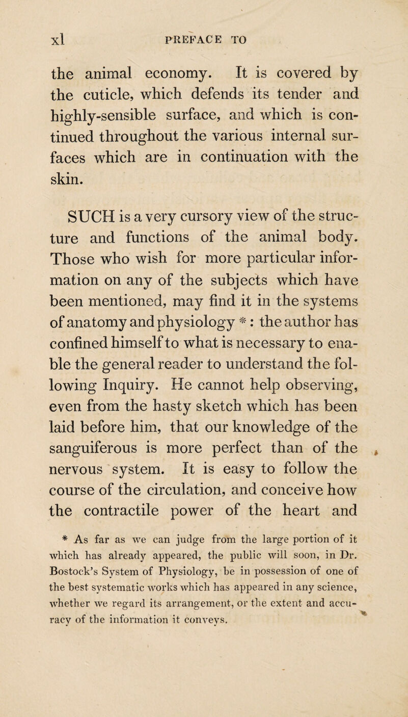 the animal economy. It is covered by the cuticle, which defends its tender and highly-sensible surface, and which is con¬ tinued throughout the various internal sur¬ faces which are in continuation with the skin. SUCH is a very cursory view of the struc¬ ture and functions of the animal body. Those who wish for more particular infor¬ mation on any of the subjects which have been mentioned, may find it in the systems of anatomy and physiology *: the author has confined himself to what is necessary to ena¬ ble the general reader to understand the fol¬ lowing Inquiry. He cannot help observing, even from the hasty sketch which has been laid before him, that our knowledge of the sanguiferous is more perfect than of the nervous system. It is easy to follow the course of the circulation, and conceive how the contractile power of the heart and * As far as we can judge from the large portion of it which has already appeared, the public will soon, in Dr. Bostock’s System of Physiology, be in possession of one of the best systematic works which has appeared in any science, whether we regard its arrangement, or the extent and accu¬ racy of the information it conveys.