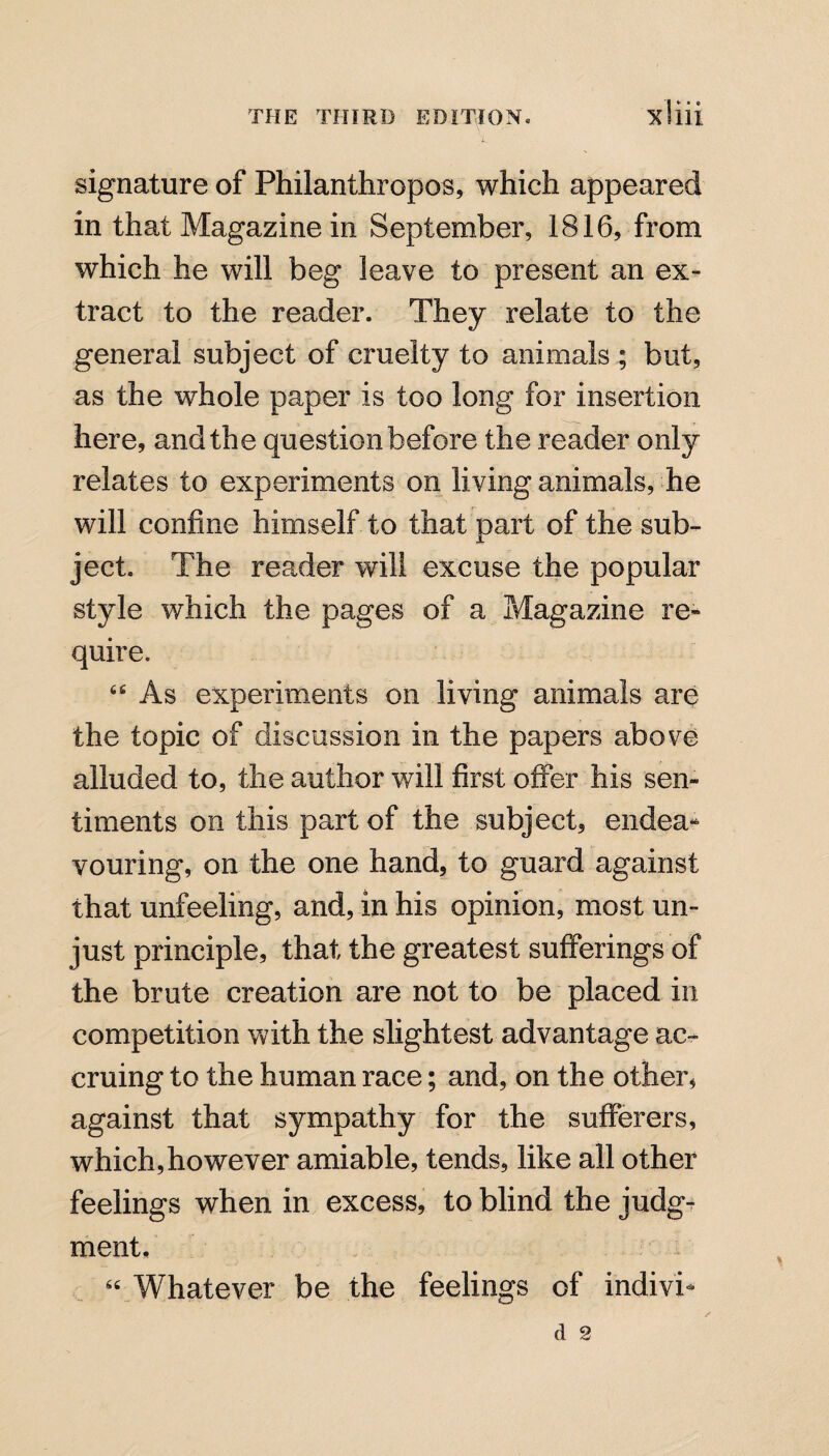 signature of Philanthropes, which appeared in that Magazine in September, 1816, from which he will beg leave to present an ex¬ tract to the reader. They relate to the general subject of cruelty to animals ; but, as the whole paper is too long for insertion here, and the question before the reader only relates to experiments on living animals, he will confine himself to that part of the sub¬ ject. The reader will excuse the popular style which the pages of a Magazine re¬ quire. “ As experiments on living animals are the topic of discussion in the papers above alluded to, the author will first offer his sen¬ timents on this part of the subject, endea¬ vouring, on the one hand, to guard against that unfeeling, and, in his opinion, most un¬ just principle, that the greatest sufferings of the brute creation are not to be placed in competition with the slightest advantage ac¬ cruing to the human race; and, on the other, against that sympathy for the sufferers, which,however amiable, tends, like all other feelings when in excess, to blind the judg¬ ment, “ Whatever be the feelings of indivi*