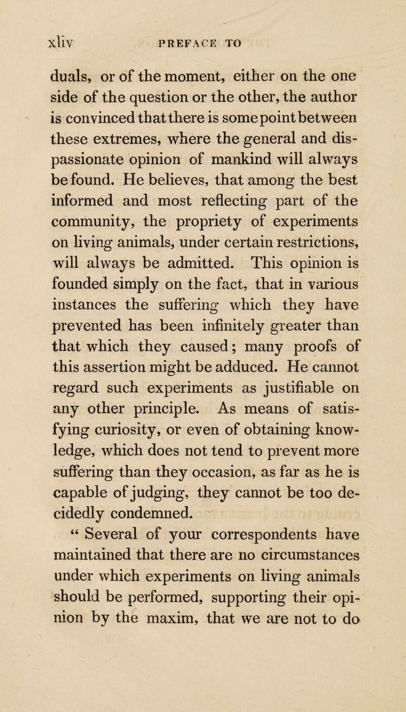 duals, or of the moment, either on the one side of the question or the other, the author is convinced that there is some point between these extremes, where the general and dis¬ passionate opinion of mankind will always be found. He believes, that among the best informed and most reflecting part of the community, the propriety of experiments on living animals, under certain restrictions, will always be admitted. This opinion is founded simply on the fact, that in various instances the suffering which they have prevented has been infinitely greater than that which they caused; many proofs of this assertion might be adduced. He cannot regard such experiments as justifiable on any other principle. As means of satis¬ fying curiosity, or even of obtaining know¬ ledge, which does not tend to prevent more suffering than they occasion, as far as he is capable of judging, they cannot be too de¬ cidedly condemned. “ Several of your correspondents have maintained that there are no circumstances under which experiments on living animals should be performed, supporting their opi¬ nion by the maxim, that we are not to do