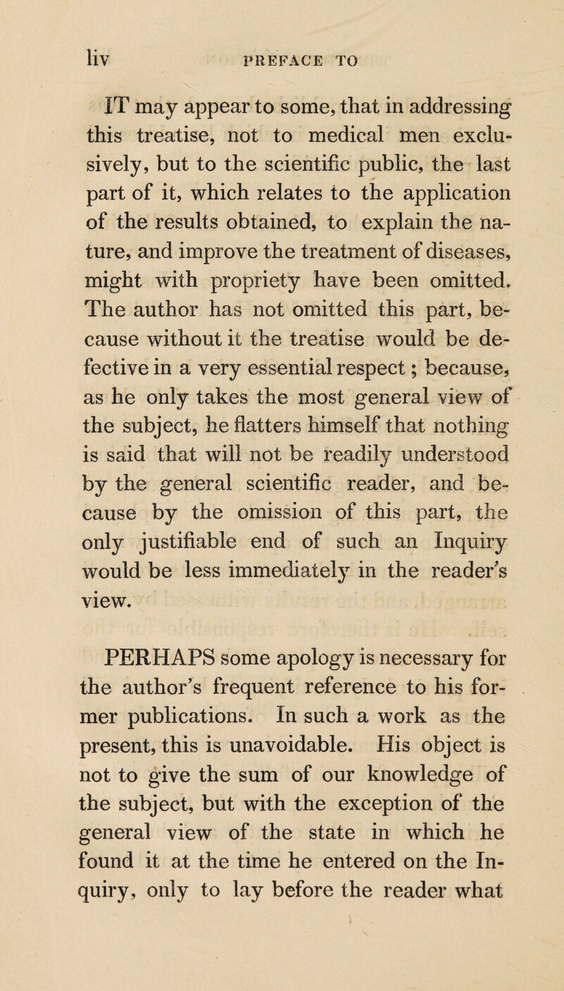 IT may appear to some, that in addressing this treatise, not to medical men exclu¬ sively, but to the scientific public, the last part of it, which relates to the application of the results obtained, to explain the na¬ ture, and improve the treatment of diseases, might with propriety have been omitted. The author has not omitted this part, be¬ cause without it the treatise would be de¬ fective in a very essential respect; because, as he only takes the most general view of the subject, he flatters himself that nothing is said that will not be readily understood by the general scientific reader, and be¬ cause by the omission of this part, the only justifiable end of such an Inquiry would be less immediately in the reader's view. PERHAPS some apology is necessary for the author's frequent reference to his for¬ mer publications. In such a work as the present, this is unavoidable. His object is not to give the sum of our knowledge of the subject, but with the exception of the general view of the state in which he found it at the time he entered on the In¬ quiry, only to lay before the reader what