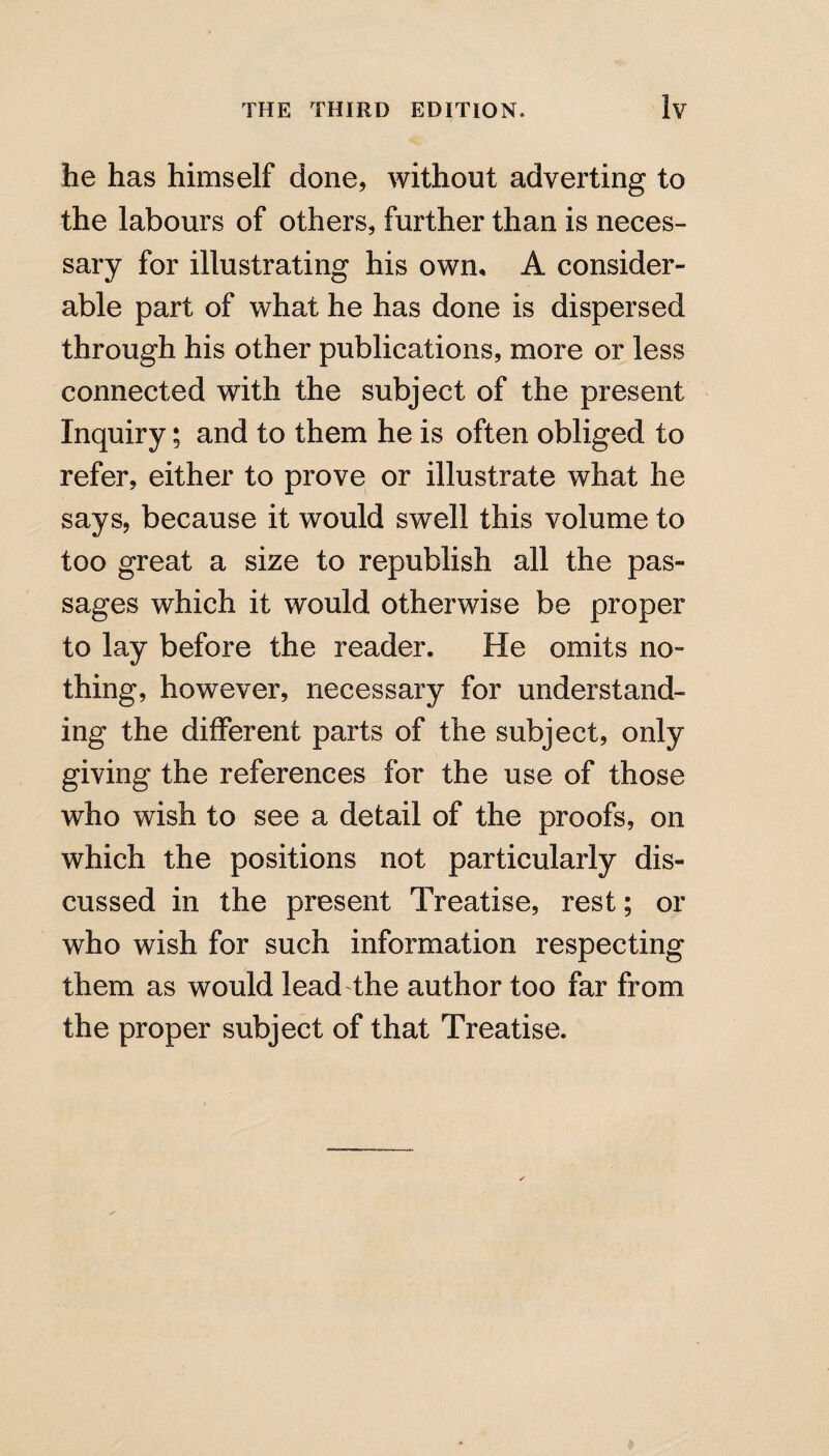 he has himself done, without adverting to the labours of others, further than is neces¬ sary for illustrating his own, A consider¬ able part of what he has done is dispersed through his other publications, more or less connected with the subject of the present Inquiry; and to them he is often obliged to refer, either to prove or illustrate what he says, because it would swell this volume to too great a size to republish all the pas¬ sages which it would otherwise be proper to lay before the reader. He omits no- thing, however, necessary for understand¬ ing the different parts of the subject, only giving the references for the use of those who wish to see a detail of the proofs, on which the positions not particularly dis¬ cussed in the present Treatise, rest; or who wish for such information respecting them as would lead the author too far from the proper subject of that Treatise.