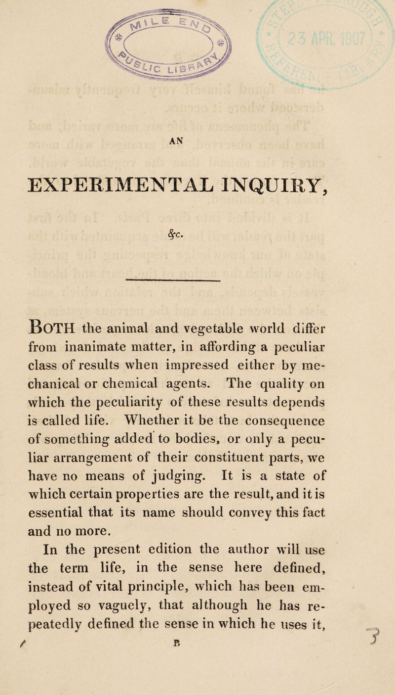 AN EXPERIMENTAL INQUIRY, 8fc. BOTH the animal and vegetable world differ from inanimate matter, in affording a peculiar class of results when impressed either by me¬ chanical or chemical agents. The quality on which the peculiarity of these results depends is called life. Whether it be the consequence of something added to bodies, or only a pecu¬ liar arrangement of their constituent parts, we have no means of judging. It is a state of which certain properties are the result, and it is essential that its name should convey this fact and no more. In the present edition the author will use the term life, in the sense here defined, instead of vital principle, which has been em¬ ployed so vaguely, that although he has re¬ peatedly defined the sense in which he uses it, / B