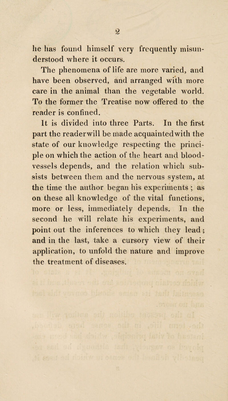 lie has found himself very frequently misun¬ derstood where it occurs. The phenomena of life are more varied, and have been observed, and arranged with more care in the animal than the vegetable world. To the former the Treatise now offered to the reader is confined. It is divided into three Parts. In the first part the reader will be made acquainted with the state of our knowledge respecting the princi¬ ple on which the action of the heart and blood¬ vessels depends, and the relation which sub¬ sists between them and the nervous system, at the time the author began his experiments ; as on these all knowledge of the vital functions, more or less, immediately depends. In the second he will relate his experiments, and point out the inferences to which they lead; and in the last, take a cursory view of their application, to unfold the nature and improve the treatment of diseases.