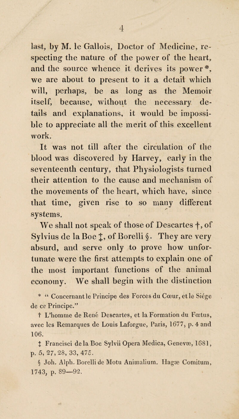 last, by M. le Gallois, Doctor of Medicine, re¬ specting the nature of the power of the heart, and the source whence it derives its power we are about to present to it a detail which will, perhaps, be as long as the Memoir itself, because, without the necessary de¬ tails and explanations, it would be impossi¬ ble to appreciate all the merit of this excellent work. It was not till after the circulation of the blood was discovered by Harvey, early in the seventeenth century, that Physiologists turned their attention to the cause and mechanism of the movements of the heart, which have, since that time, given rise to so many different S' systems. We shall not speak of those of Descartes f, of Sylvius de la Boe J, of Borelli §. They are very absurd, and serve only to prove how unfor¬ tunate were the first attempts to explain one of the most important functions of the animal economy. We shall begin with the distinction * “ Concernantle Principe des Forces du Coeur, etle Siege de ce Principe.” t L’homme de Rene Descartes, et la Formation du Foetus, avec les Remarques de Louis Laforgue, Paris, 1677, p. 4 and 106. t Francisci de la Boe Sylvii Opera Medica, Genevse, 1681, p. 5, 27, 28, 33, 475. § Joh. Alph. Borelli de Motu Animalium. Ilagae Comitum, 1743, p. 89—92.