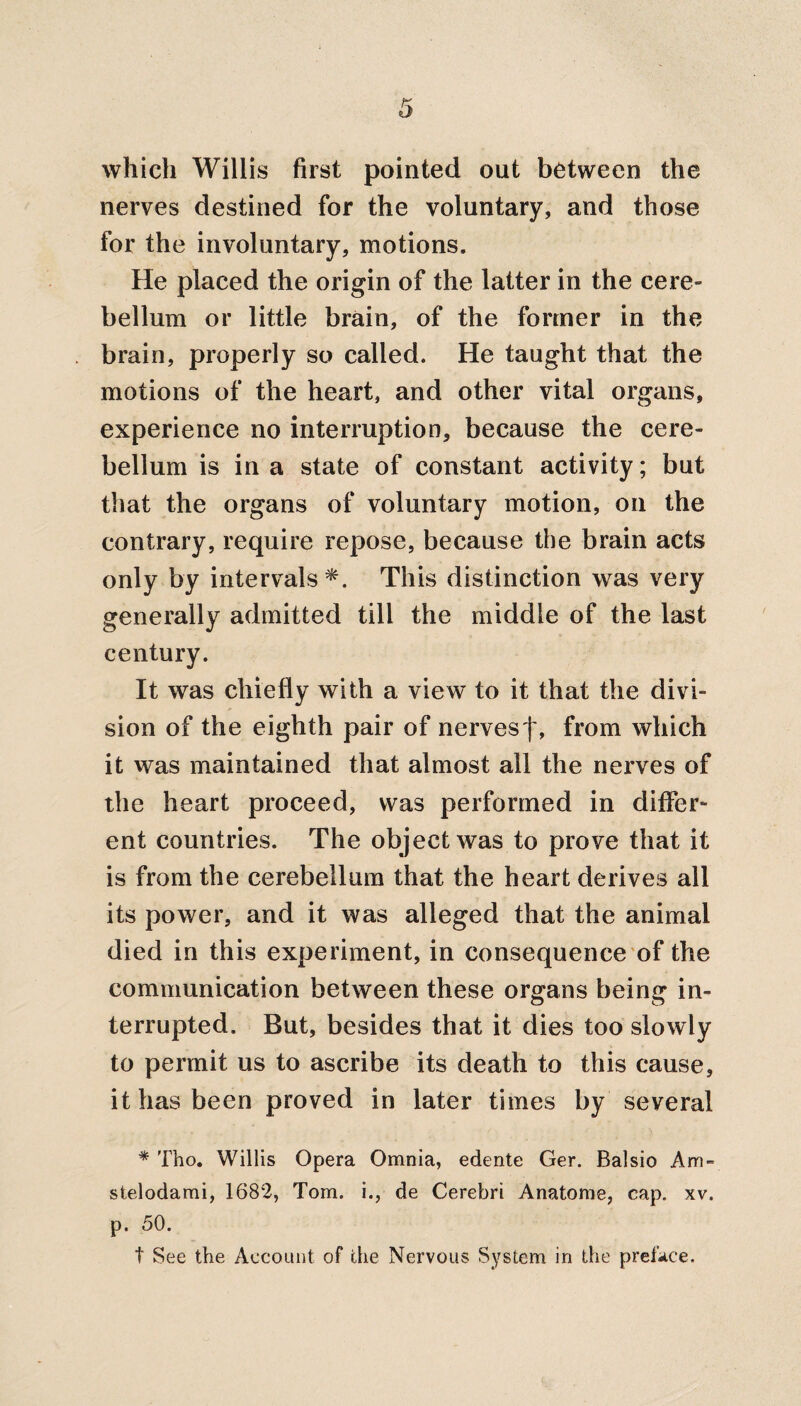 which Willis first pointed out between the nerves destined for the voluntary, and those for the involuntary, motions. He placed the origin of the latter in the cere¬ bellum or little brain, of the former in the brain, properly so called. He taught that the motions of the heart, and other vital organs, experience no interruption, because the cere¬ bellum is in a state of constant activity; but that the organs of voluntary motion, on the contrary, require repose, because the brain acts only by intervals^. This distinction was very generally admitted till the middle of the last century. It was chiefly with a view to it that the divi¬ sion of the eighth pair of nervesf, from which it was maintained that almost all the nerves of the heart proceed, was performed in differ¬ ent countries. The object was to prove that it is from the cerebellum that the heart derives all its power, and it was alleged that the animal died in this experiment, in consequence of the communication between these organs being in¬ terrupted. But, besides that it dies too slowly to permit us to ascribe its death to this cause, it has been proved in later times by several * Tho. Willis Opera Omnia, edente Ger. Balsio Am- stelodami, 1682, Tom. i., de Cerebri Anatome, cap. xv. p. 50. t See the Account of the Nervous System in the preface.