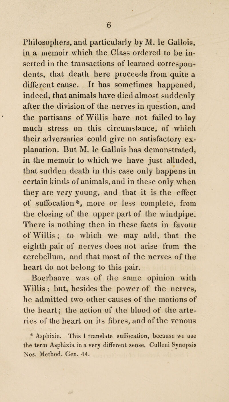 Philosophers, and particularly by M. le Gallois, in a memoir which the Class ordered to be in¬ serted in the transactions of learned correspon¬ dents, that death here proceeds from quite a different cause. It has sometimes happened, indeed, that animals have died almost suddenly after the division of the nerves in question, and the partisans of Willis have not failed to lay much stress on this circumstance, of which their adversaries could give no satisfactory ex¬ planation. But M. le Gallois has demonstrated, in the memoir to which we have just alluded, that sudden death in this case only happens in certain kinds of animals, and in these only when they are very young, and that it is the effect of suffocation*, more or less complete, from the closing of the upper part of the windpipe. There is nothing then in these facts in favour of Willis; to which we may add, that the eighth pair of nerves does not arise from the cerebellum, and that most of the nerves of the heart do not belong to this pair. Boerhaave was of the same opinion with Willis ; but, besides the power of the nerves, he admitted two other causes of the motions of the heart; the action of the blood of the arte¬ ries of the heart on its fibres, and of the venous * Asphixie. This I translate suffocation, because we use the term Asphixia in a very different sense. Culleni Synopsis Nos. Method. Gen. 44. I