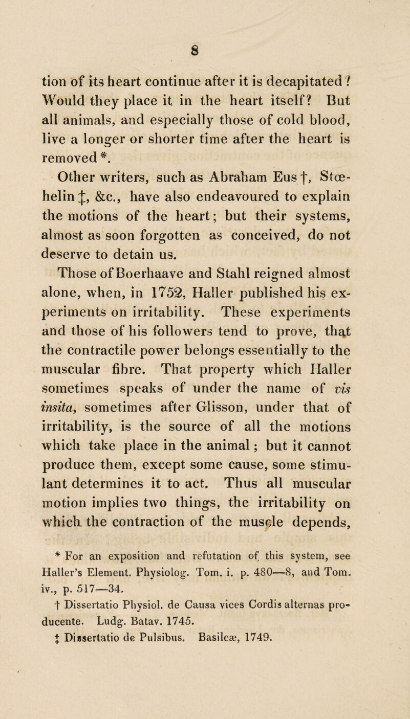 s tion of its heart continue after it is decapitated ? Would they place it in the heart itself? But all animals, and especially those of cold blood, live a longer or shorter time after the heart is removed #. Other writers, such as Abraham Eus f, Stce- helin J, &c., have also endeavoured to explain the motions of the heart; but their systems, almost as soon forgotten as conceived, do not deserve to detain us. Those of Boerhaave and Stahl reigned almost alone, when, in 1752, Haller published his ex¬ periments on irritability. These experiments and those of his followers tend to prove, that the contractile power belongs essentially to the muscular fibre. That property which Haller sometimes speaks of under the name of vis insita, sometimes after Glisson, under that of irritability, is the source of all the motions which take place in the animal; but it cannot produce them, except some cause, some stimu¬ lant determines it to act. Thus all muscular motion implies two things, the irritability on which, the contraction of the muscle depends, * For an exposition and refutation of this system, see Haller’s Element. Physiology Tom. i. p. 480—8, and Tom. iv., p. 517—34. t Dissertatio Physiol, de Causa vices Cordis alternas pro- ducente. Ludg. Batav. 1745. + Dissertatio de Pulsibus. Basilea?, 1749.