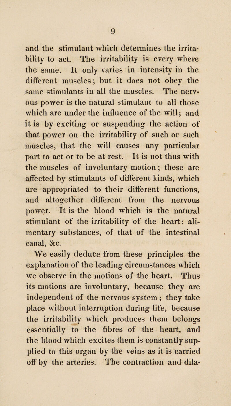 and the stimulant which determines the irrita¬ bility to act. The irritability is every where the same. It only varies in intensity in the different muscles; but it does not obey the same stimulants in all the muscles. The nerv¬ ous power is the natural stimulant to all those which are under the influence of the will; and it is by exciting or suspending the action of that power on the irritability of such or such muscles, that the will causes any particular part to act or to be at rest. It is not thus with the muscles of involuntary motion; these are affected by stimulants of different kinds, which are appropriated to their different functions, and altogether different from the nervous power. It is the blood which is the natural stimulant of the irritability of the heart: ali¬ mentary substances, of that of the intestinal canal, &c. We easily deduce from these principles the explanation of the leading circumstances which we observe in the motions of the heart. Thus its motions are involuntary, because they are independent of the nervous system ; they take place without interruption during life, because the irritability which produces them belongs essentially to the fibres of the heart, and the blood which excites them is constantly sup¬ plied to this organ by the veins as it is carried off by the arteries. The contraction and dila-
