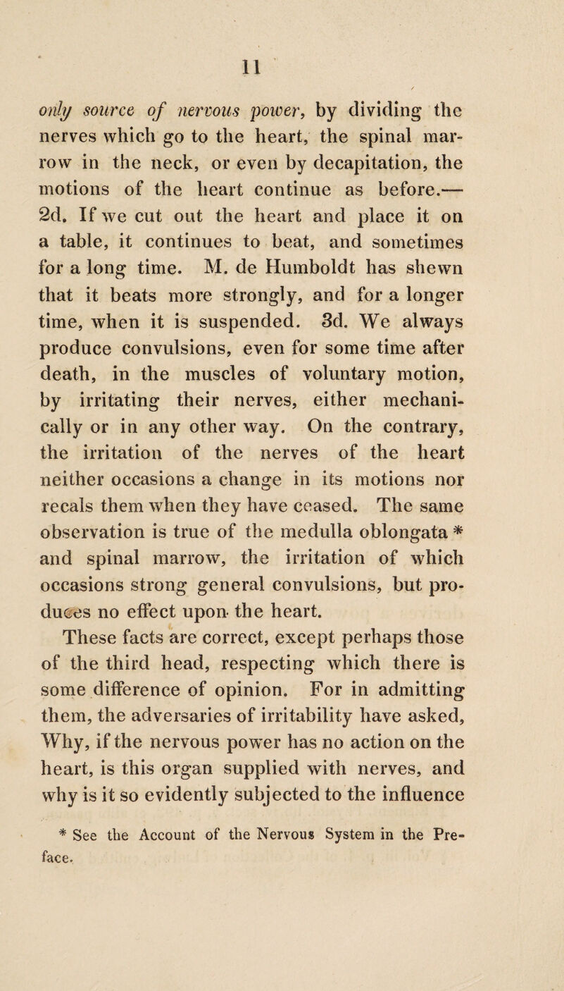only source of nervous power, by dividing the nerves which go to the heart, the spinal mar¬ row in the neck, or even by decapitation, the motions of the heart continue as before.— 2d. If we cut out the heart and place it on a table, it continues to beat, and sometimes for a long time. M. de Humboldt has shewn that it beats more strongly, and for a longer time, when it is suspended. 3d. We always produce convulsions, even for some time after death, in the muscles of voluntary motion, by irritating their nerves, either mechani¬ cally or in any other way. On the contrary, the irritation of the nerves of the heart neither occasions a change in its motions nor recals them when they have ceased. The same observation is true of the medulla oblongata * and spinal marrow, the irritation of which occasions strong general convulsions, but pro¬ duces no effect upon the heart. These facts are correct, except perhaps those of the third head, respecting which there is some difference of opinion. For in admitting them, the adversaries of irritability have asked. Why, if the nervous power has no action on the heart, is this organ supplied with nerves, and why is it so evidently subjected to the influence * See the Account of the Nervous System in the Pre¬ face.
