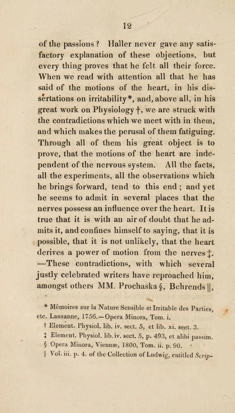 of the passions ? Haller never gave any satis¬ factory explanation of these objections, but every thing proves that he felt all their force. When we read with attention all that he has said of the motions of the heart, in his dis¬ sertations on irritability* * * §, and, above all, in his great work on Physiology f, we are struck with the contradictions which we meet with in them, and which makes the perusal of them fatiguing. r» Through all of them his great object is to prove, that the motions of the heart are inde¬ pendent of the nervous system. All the facts, all the experiments, all the observations which he brings forward, tend to this end ; and yet he seems to admit in several places that the nerves possess an influence over the heart. It is true that it is with an air of doubt that he ad¬ mits it, and confines himself to saying, that it is possible, that it is not unlikely, that the heart derives a power of motion from the nerves J. —These contradictions, with which several justly celebrated writers have reproached him, amongst others MM. Prochaska§, Behrends||, * Memoires sur la Nature Sensible et Irritable des Parties, etc. Lausanne, 1756.— Opera Minora, Tom. i. t Element. Physiol, lib. iv. sect. 5, et lib. xi. sect. 3. £ Element. Physiol, lib.iv. sect. 5, p. 493, et alibi passim. § Opera Minora, Viennse, 1800, Tom. ii. p. 90. || Vol. iii. p. 4. of the Collection of Ludwig, entitled Scrip-