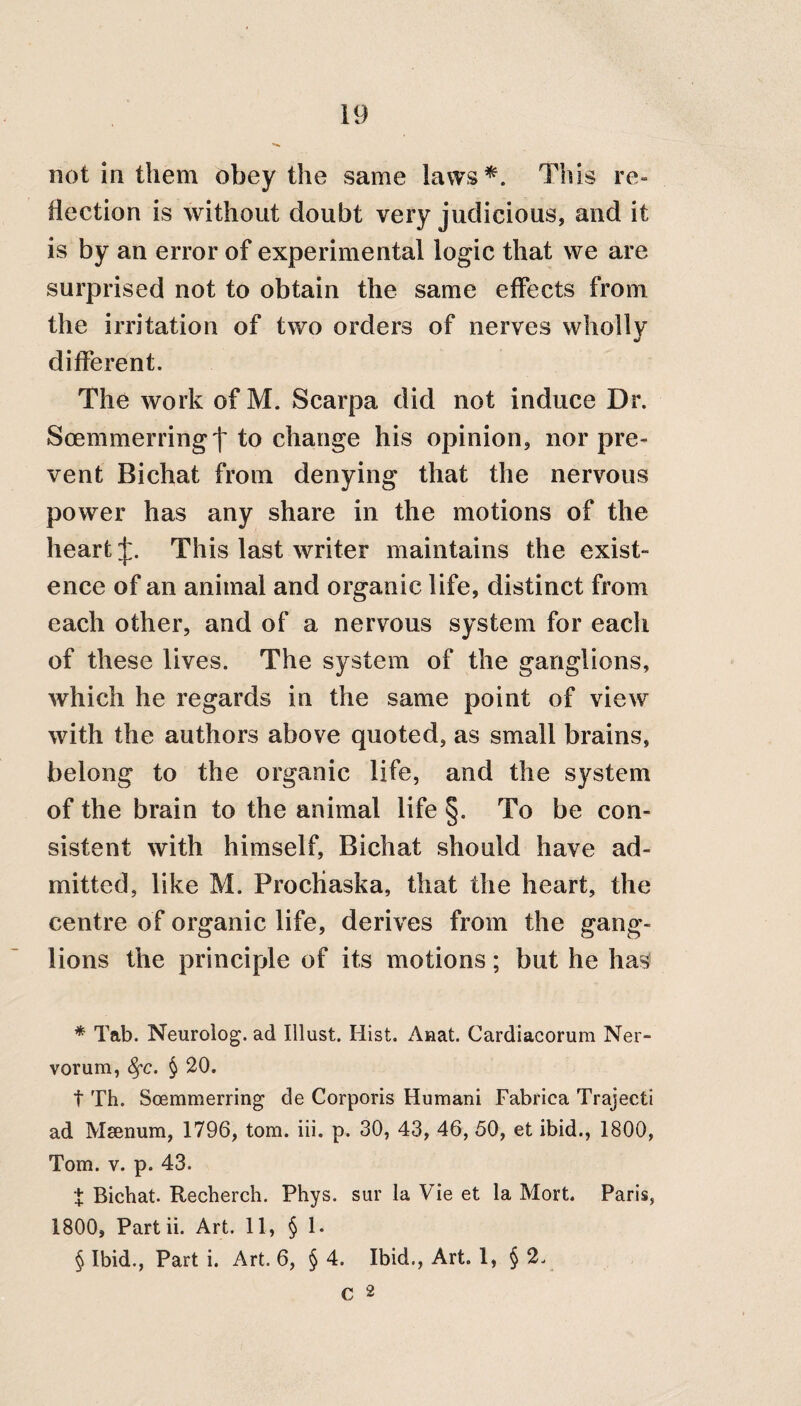 not in them obey the same laws* * * §. This re- flection is without doubt very judicious, and it is by an error of experimental logic that we are surprised not to obtain the same effects from the irritation of two orders of nerves wholly J different. The work of M. Scarpa did not induce Dr. Scemmerringt to change his opinion, nor pre¬ vent Bichat from denying that the nervous power has any share in the motions of the heart J. This last writer maintains the exist¬ ence of an animal and organic life, distinct from each other, and of a nervous system for each of these lives. The system of the ganglions, which he regards in the same point of view with the authors above quoted, as small brains, belong to the organic life, and the system of the brain to the animal life §. To be con¬ sistent with himself, Bichat should have ad¬ mitted, like M. ProcHaska, that the heart, the centre of organic life, derives from the gang¬ lions the principle of its motions; but he has * Tab. Neurolog. ad Illust. Hist. Anat. Cardiaeorum Ner¬ vorum, fyc. § 20. t Th. Scemmerring de Corporis Humani Fabrica Trajecti ad Msenum, 1796, tom. iii. p. 30, 43, 46, 50, et ibid., 1800, Tom. v. p. 43. X Bichat. Recherch. Phys. sur la Vie et la Mort. Paris, 1800, Part ii. Art. 11, § 1. § Ibid., Part i. Art. 6, § 4. Ibid,, Art. 1, § 2. C 2