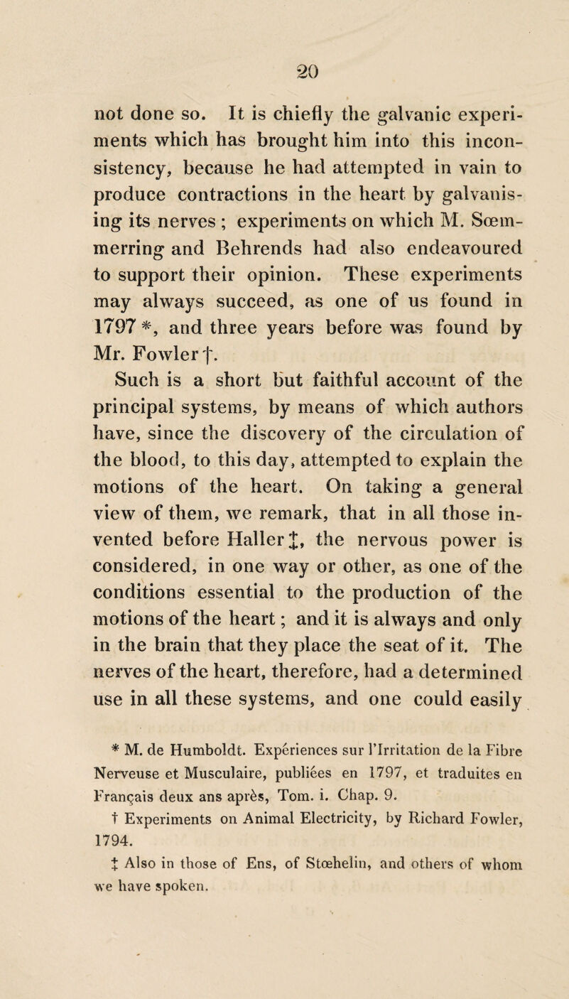 not done so. It is chiefly the galvanic experi¬ ments which has brought him into this incon¬ sistency, because he had attempted in vain to produce contractions in the heart by galvanis¬ ing its nerves ; experiments on which M. Scem- merring and Behrends had also endeavoured to support their opinion. These experiments may always succeed, as one of us found in 1797 *, and three years before was found by Mr. Fowler f. Such is a short but faithful account of the principal systems, by means of which authors have, since the discovery of the circulation of the blood, to this day, attempted to explain the motions of the heart. On taking a general view of them, we remark, that in all those in¬ vented before Haller J, the nervous power is considered, in one way or other, as one of the conditions essential to the production of the motions of the heart; and it is always and only in the brain that they place the seat of it. The nerves of the heart, therefore, had a determined use in all these systems, and one could easily * M. de Humboldt. Experiences sur 1’Irritation de la Fibre Nerveuse et Musculaire, publiees en 1797, et traduites en Francjais deux ans apr&s, Tom. i. Chap. 9. t Experiments on Animal Electricity, by Richard Fowler, 1794. i Also in those of Ens, of Stoehelin, and others of whom we have spoken.