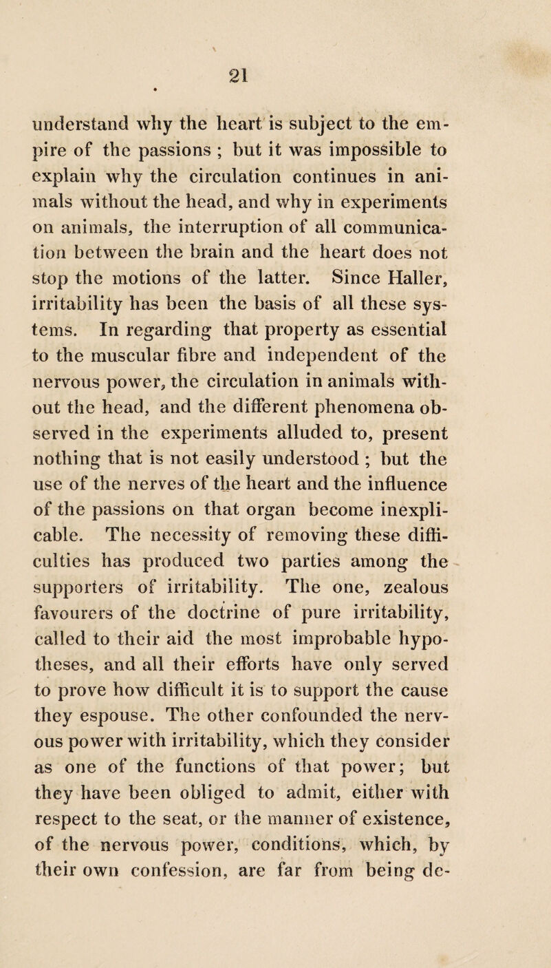 understand why the heart is subject to the em¬ pire of the passions ; but it was impossible to explain why the circulation continues in ani¬ mals without the head, and why in experiments on animals, the interruption of all communica¬ tion between the brain and the heart does not stop the motions of the latter. Since Haller, irritability has been the basis of all these sys¬ tems. In regarding that property as essential to the muscular fibre and independent of the nervous power, the circulation in animals with¬ out the head, and the different phenomena ob¬ served in the experiments alluded to, present nothing that is not easily understood ; but the use of the nerves of the heart and the influence of the passions on that organ become inexpli¬ cable. The necessity of removing these diffi¬ culties has produced two parties among the supporters of irritability. The one, zealous favourers of the doctrine of pure irritability, called to their aid the most improbable hypo¬ theses, and all their efforts have only served to prove how difficult it is to support the cause they espouse. The other confounded the nerv¬ ous power with irritability, which they consider as one of the functions of that power; but they have been obliged to admit, either with respect to the seat, or the manner of existence, of the nervous power, conditions, which, by their own confession, are far from being dc-