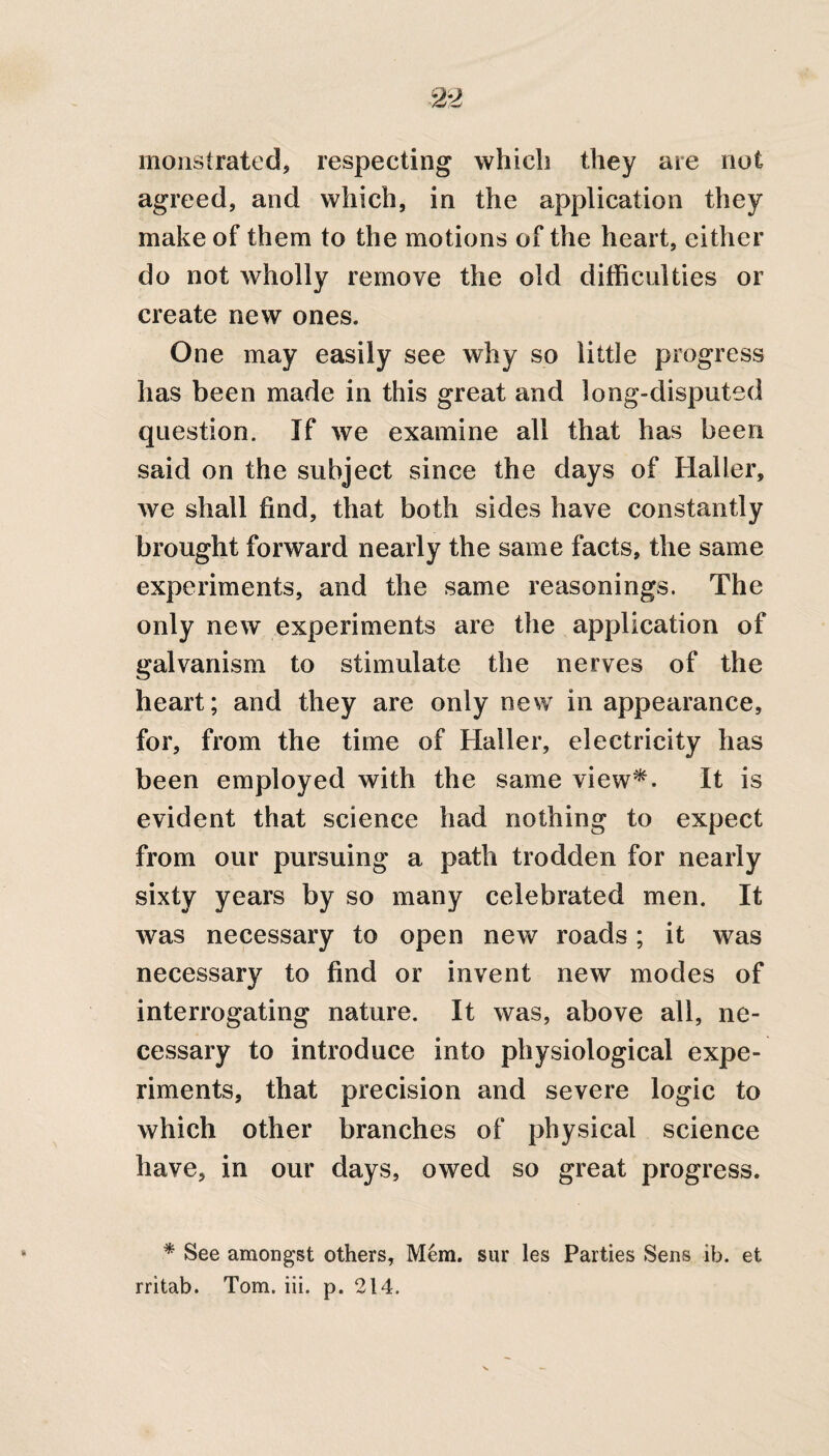 monstrated, respecting which they are not agreed, and which, in the application they make of them to the motions of the heart, either do not wholly remove the old difficulties or create new ones. One may easily see why so little progress has been made in this great and long-disputed question. If we examine all that has been said on the subject since the days of Haller, we shall find, that both sides have constantly brought forward nearly the same facts, the same experiments, and the same reasonings. The only new experiments are the application of galvanism to stimulate the nerves of the heart; and they are only new in appearance, for, from the time of Haller, electricity has been employed with the same view*. It is evident that science had nothing to expect from our pursuing a path trodden for nearly sixty years by so many celebrated men. It was necessary to open new roads; it was necessary to find or invent new modes of interrogating nature. It was, above all, ne¬ cessary to introduce into physiological expe¬ riments, that precision and severe logic to which other branches of physical science have, in our days, owed so great progress. * See amongst others, Mem. sur les Parties Sens ib. et rritab. Tom. iii. p. 214.