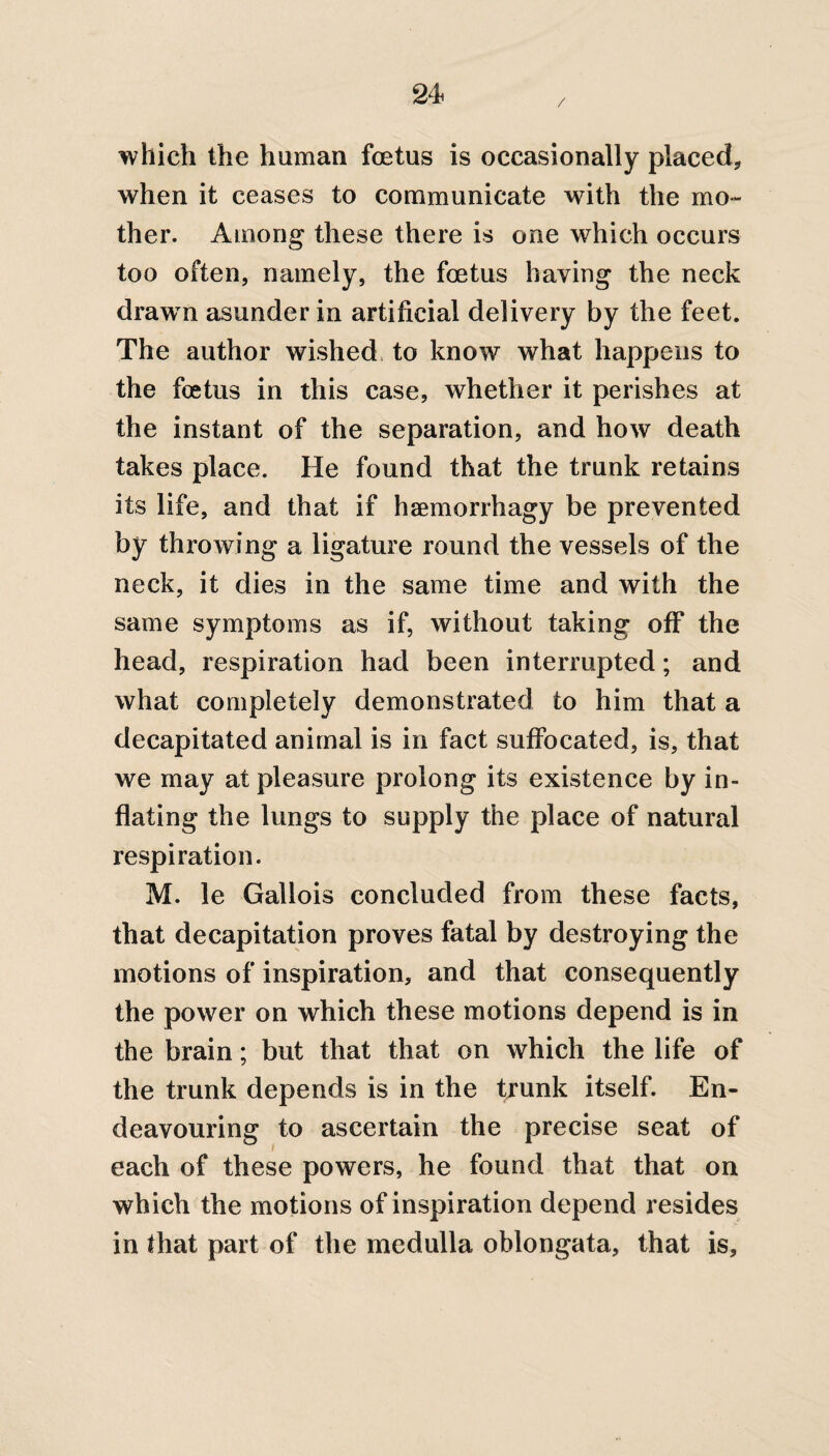 / which the human foetus is occasionally placed, when it ceases to communicate with the mo¬ ther. Among these there is one which occurs too often, namely, the foetus having the neck drawn asunder in artificial delivery by the feet. The author wished to know what happens to the foetus in this case, whether it perishes at the instant of the separation, and how death takes place. He found that the trunk retains its life, and that if haemorrhagy be prevented by throwing a ligature round the vessels of the neck, it dies in the same time and with the same symptoms as if, without taking off the head, respiration had been interrupted; and what completely demonstrated to him that a decapitated animal is in fact suffocated, is, that we may at pleasure prolong its existence by in¬ flating the lungs to supply the place of natural respiration. M. le Gallois concluded from these facts, that decapitation proves fatal by destroying the motions of inspiration, and that consequently the power on which these motions depend is in the brain; but that that on which the life of the trunk depends is in the trunk itself. En¬ deavouring to ascertain the precise seat of each of these powers, he found that that on which the motions of inspiration depend resides in that part of the medulla oblongata, that is.