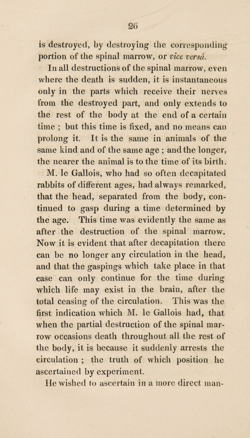 is destroyed, by destroying the corresponding portion of the spinal marrow, or vice versa. In all destructions of the spinal marrow, even where the death is sudden, it is instantaneous only in the parts which receive their nerves from the destroyed part, and only extends to the rest of the body at the end of a certain time ; but this time is fixed, and no means can prolong it. It is the same in animals of the same kind and of the same age ; and the longer, the nearer the animal is to the time of its birth. M. le Gallois, who had so often decapitated rabbits of different ages, had always remarked, that the head, separated from the body, con¬ tinued to gasp during a time determined by the age. This time was evidently the same as after the destruction of the spinal marrow. Now it is evident that after decapitation there can be no longer any circulation in the head, and that the gaspings which take place in that case can only continue for the time during which life may exist in the brain, after the total ceasing of the circulation. This was the first indication which M. le Gallois had, that when the partial destruction of the spinal mar¬ row occasions death throughout all the rest of the body, it is because it suddenly arrests the circulation ; the truth of which position he ascertained by experiment. He wished to ascertain in a more direct man-